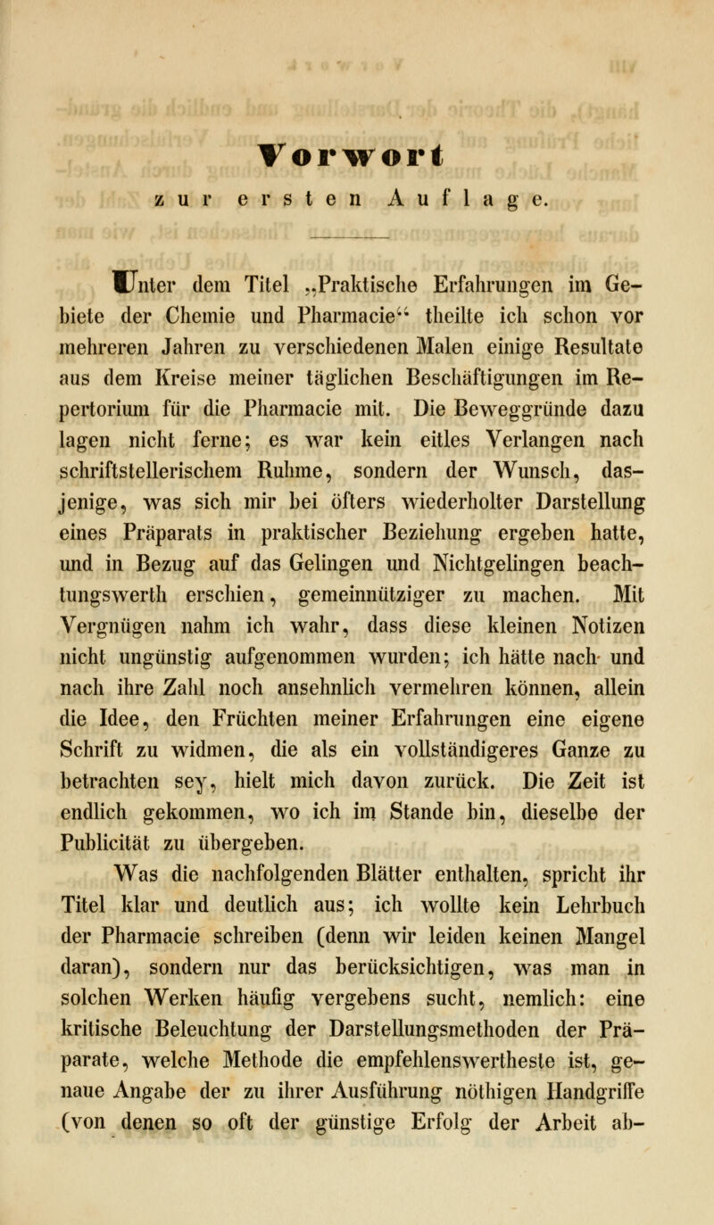 zur ersten Auflage. Winter dem Titel „Praktische Erfahrungen im Ge- biete der Chemie und Pharmacie theilte ich schon vor mehreren Jahren zu verschiedenen Malen einige Resultate aus dem Kreise meiner täglichen Beschäftigungen im Re- pertorium für die Pharmacie mit. Die Beweggründe dazu lagen nicht ferne; es war kein eitles Verlangen nach schriftstellerischem Ruhme, sondern der Wunsch, das- jenige, was sich mir bei öfters wiederholter Darstellung eines Präparats in praktischer Beziehung ergeben hatte, und in Bezug auf das Gelingen und Nichtgelingen beach- tungswerth erschien, gemeinnütziger zu machen. Mit Vergnügen nahm ich wahr, dass diese kleinen Notizen nicht ungünstig aufgenommen wurden; ich hätte nach und nach ihre Zahl noch ansehnlich vermehren können, allein die Idee, den Früchten meiner Erfahrungen eine eigene Schrift zu widmen, die als ein vollständigeres Ganze zu betrachten sey, hielt mich davon zurück. Die Zeit ist endlich gekommen, wo ich im Stande bin, dieselbe der Publicität zu übergeben. Was die nachfolgenden Blätter enthalten, spricht ihr Titel klar und deutlich aus; ich wollte kein Lehrbuch der Pharmacie schreiben (denn wir leiden keinen Mangel daran), sondern nur das berücksichtigen, was man in solchen Werken häufig vergebens sucht, nemlich: eine kritische Beleuchtung der Darstellungsmethoden der Prä- parate, welche Methode die empfehlenswertheste ist, ge- naue Angabe der zu ihrer Ausführung nöthigen Handgriffe (von denen so oft der günstige Erfolg der Arbeit ab-