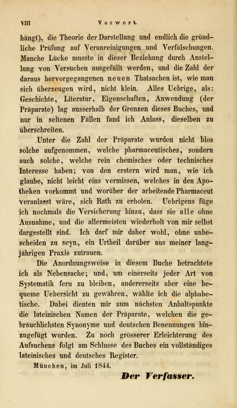 hängt), die Theorie der Darstellung und endlich die gründ- liche Prüfung auf Verunreinigungen und Verfälschungen. Manche Lücke musste in dieser Beziehung durch Anstel- lung von Versuchen ausgefüllt werden, und die Zahl der daraus hervorgegangenen neuen Thatsachen ist, wie man sich überzeugen wird, nicht klein. Alles Uebrige, als: Geschichte, Literatur, Eigenschaften, Anwendung (der Präparate) lag ausserhalb der Grenzen dieses Buches, und nur in seltenen Fällen fand ich Anlass, dieselben zu überschreiten. Unter die Zahl der Präparate wurden nicht blos solche aufgenommen, welche pharmaceutisches, sondern auch solche, welche rein chemisches oder technisches Interesse haben; von den erstem wird man, wie ich glaube, nicht leicht eins vermissen, welches in den Apo- theken vorkommt und worüber der arbeitende Pharmaceut veranlasst wäre, sich Rath zu erholen. Uebrigens füge ich nochmals die Versicherung hinzu, dass sie alle ohne Ausnahme, und die allermeisten wiederholt von mir selbst dargestellt sind. Ich darf mir daher wohl, ohne unbe- scheiden zu seyn, ein Urtheil darüber aus meiner lang- jährigen Praxis zutrauen. Die Anordnungsweise in diesem Buche betrachtete ich als Nebensache; und, um einerseits jeder Art von Systematik fern zu bleiben, andererseits aber eine be- queme Uebersicht zu gewähren, wählte ich die alphabe- tische. Dabei dienten mir zum nächsten Anhaltspunkte die lateinischen Namen der Präparate, welchen die ge- bräuchlichsten Synonyme und deutschen Benennungen hin- zugefügt wurden. Zu noch grösserer Erleichterung des Aufsuchens folgt am Schlüsse des Buches ein vollständiges lateinisches und deutsches Register. München, im Juli 1844. Der Verfasser.