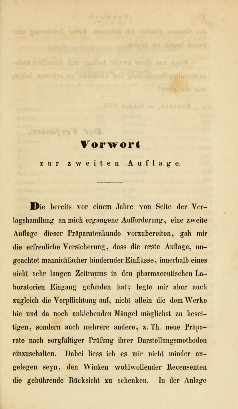 zur zweiten Auflage. MJie bereits vor einem Jahre von Seite der Ver- lagshandlung an mich ergangene Aufforderung, eine zweite Auflage dieser Präparatenkunde vorzubereiten, gab mir die erfreuliche Versicherung, dass die erste Auflage, un- geachtet mannichfacher hindernder Einflüsse, innerhalb eines nicht sehr langen Zeitraums in den pharmaceutischen La- boratorien Eingang gefunden hat; legte mir aber auch zugleich die Verpflichtung auf, nicht allein die dem Werke hie und da noch anklebenden Mängel möglichst zu besei- tigen, sondern auch mehrere andere, z. Th. neue Präpa- rate nach sorgfältiger Prüfung ihrer Darstellungsmethoden einzuschalten. Dabei Hess ich es mir nicht minder an- gelegen seyn, den Winken wohlwollender Recensenten die gebührende Rücksicht zu schenken. In der Anlage