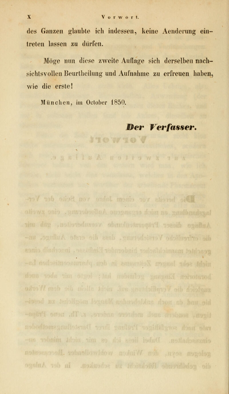 des Ganzen glaubte ich indessen, keine Aenderung ein- treten lassen zu dürfen. Möge nun diese zweite Auflage sich derselben nach- sichtsvollen Beurtheilung und Aufnahme zu erfreuen haben, wie die erste! München, im Oclober 1850.