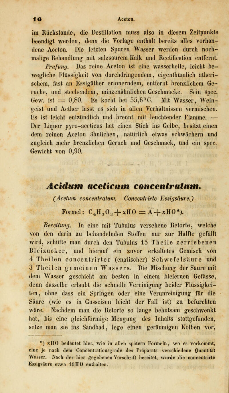 im Rückstande, die Destillation muss also in diesem Zeitpunkte beendigt werden, denn die Vorlage enthält bereits alles vorhan- dene Aceton. Die letzten Spuren Wasser werden durch noch- malige Behandlung mit salzsaurem Kalk und Rectification entfernt. Prüfung. Das reine Aceton ist eine wasserhelle, leicht be- wegliche Flüssigkeit von durchdringendem, eigenthümlich ätheri- schem, fast an Essigäther erinnerndem, entfernt brenzlichem Ge- rüche, und stechendem, minzenähnlichen Geschmacke. Sein spec. Gew. ist =z 0,80. Es kocht bei 55,6°C. Mit Wasser, Wein- geist und Aether lässt es sich in allen Verhältnissen vermischen. Es ist leicht entzündlich und brennt mit leuchtender Flamme. — Der Liquor pyro-aceticus hat einen Stich ins Gelbe, besitzt einen dem reinen Aceton ähnlichen, natürlich etwas schwächern und zugleich mehr brenzlichen Geruch und Geschmack, und ein spec. Gewicht von 0,90. Acidum aceticum concentratum. (Acefum concentratum. Concentrirte Essigsäure.) Formel: C4H303 + xH0 = A + xHO*). Bereitung. In eine mit Tubulus versehene Retorte, welche von den darin zu behandelnden Stoffen nur zur Hälfte gefüllt wird, schütte man durch den Tubulus 15 Theile zerriebenen Bleizucker, und hierauf ein zuvor erkaltetes Gemisch von 4 Theilen concentrirter (englischer) Schwefelsäure und 3 Theilen gemeinen Wassers. Die Mischung der Säure mit dem Wasser geschieht am besten in einem bleiernen Gefässe, denn dasselbe erlaubt die schnelle Vereinigung beider Flüssigkei- ten, ohne dass ein Springen oder eine Verunreinigung für die Säure (wie es in Gusseisen leicht der Fall ist) zu befürchten wäre. Nachdem man die Retorte so lange behutsam geschwenkt hat, bis eine gleichförmige Mengung des Inhalts stattgefunden, setze man sie ins Sandbad, lege einen geräumigen Kolben vor, *) xHO bedeutet hier, wie in allen spätem Formeln, wo es vorkommt, eine je nach dem Concentrationsgrade des Präparats verschiedene Quantität Wasser. Nach der hier gegebenen Vorschrift bereitet, würde die concentrirte Essigsäure etwa 10HO enthalten.