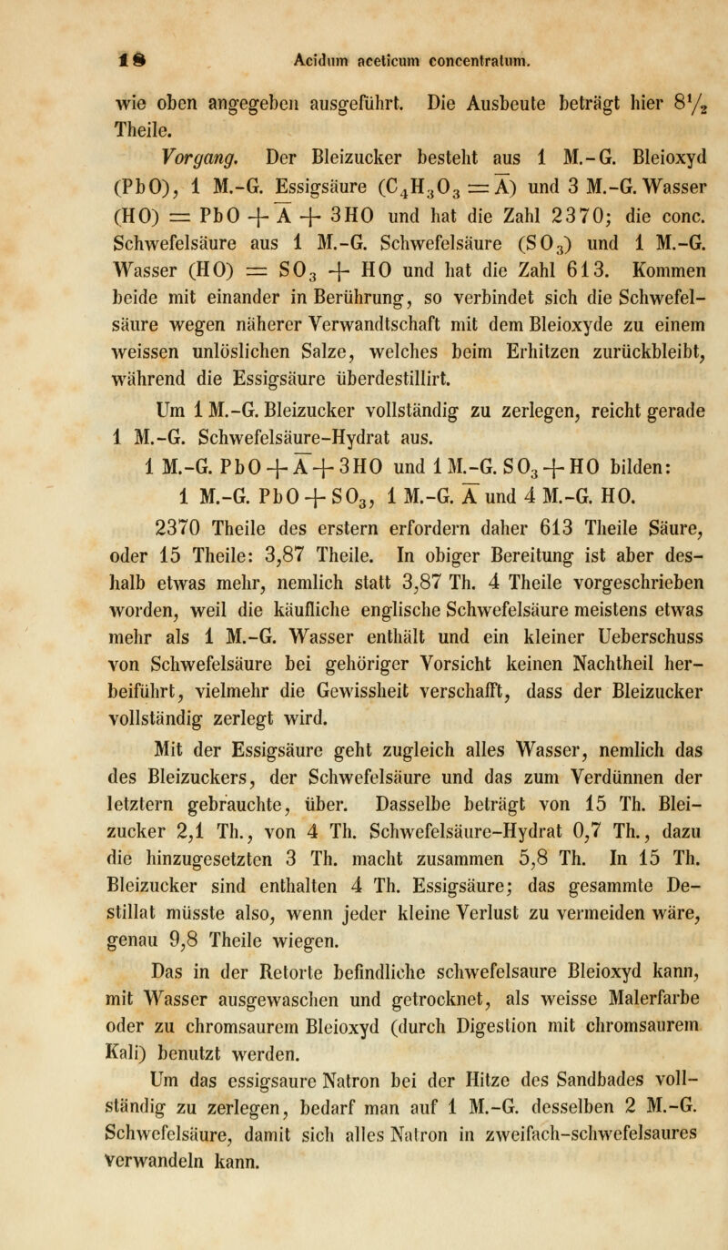 wie oben angegeben ausgeführt. Die Ausbeute beträgt hier 8% Theile. Vorgang. Der Bleizucker besteht aus 1 M.-G. Bleioxyd (PbO), 1 M.-G. Essigsäure (C4H303=5) und 3 M.-G. Wasser (HO) = PbO +Ä + 3HO und hat die Zahl 2370; die conc. Schwefelsäure aus 1 M.-G. Schwefelsäure (S03) und 1 M.-G. Wasser (HO) = S03 + HO und hat die Zahl 613. Kommen beide mit einander in Berührung, so verbindet sich die Schwefel- säure wegen näherer Verwandtschaft mit dem Bleioxyde zu einem weissen unlöslichen Salze, welches beim Erhitzen zurückbleibt, während die Essigsäure überdestillirt. Um 1 M.-G. Bleizucker vollständig zu zerlegen, reicht gerade 1 M.-G. Schwefelsäure-Hydrat aus. 1 M.-G. PbO+ Ä+3HO undlML-G. S03 + H0 bilden: 1 M.-G. Pb0 + S03, 1 M.-G. Äund 4 M.-G. HO. 2370 Theile des erstem erfordern daher 613 Theile Säure, oder 15 Theile: 3,87 Theile. In obiger Bereitung ist aber des- halb etwas mehr, nemlich statt 3,87 Th. 4 Theile vorgeschrieben worden, weil die käufliche englische Schwefelsäure meistens etwas mehr als 1 M.-G. Wasser enthält und ein kleiner Ueberschuss von Schwefelsäure bei gehöriger Vorsicht keinen Nachtheil her- beiführt, vielmehr die Gewissheit verschafft, dass der Bleizucker vollständig zerlegt wird. Mit der Essigsäure geht zugleich alles Wasser, nemlich das des Bleizuckers, der Schwefelsäure und das zum Verdünnen der letztern gebrauchte, über. Dasselbe beträgt von 15 Th. Blei- zucker 2,1 Th., von 4 Th. Schwefelsäure-Hydrat 0,7 Th., dazu die hinzugesetzten 3 Th. macht zusammen 5,8 Th. In 15 Th. Bleizucker sind enthalten 4 Th. Essigsäure; das gesammte De- stillat müsste also, wenn jeder kleine Verlust zu vermeiden wäre, genau 9,8 Theile wiegen. Das in der Retorte befindliche schwefelsaure Bleioxyd kann, mit Wasser ausgewaschen und getrocknet, als weisse Malerfarbe oder zu chromsaurem Bleioxyd (durch Digestion mit chromsaurem Kali) benutzt werden. Um das essigsaure Natron bei der Hitze des Sandbades voll- ständig zu zerlegen, bedarf man auf 1 M.-G. desselben 2 M.-G. Schwefelsäure, damit sich alles Natron in zweifach-schwefelsaures Verwandeln kann.