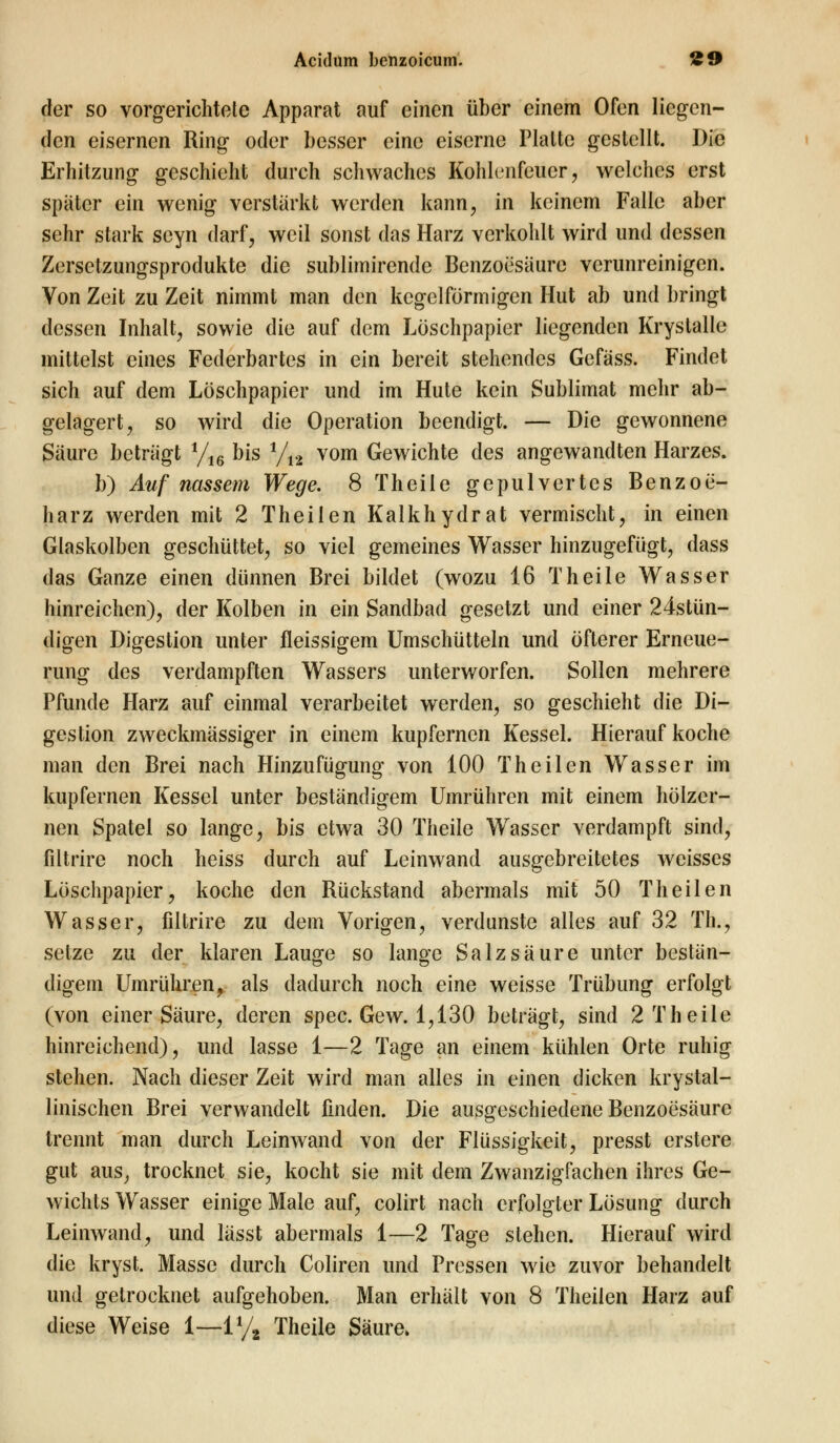 der so vorgerichtete Apparat auf einen über einem Ofen liegen- den eisernen Ring oder besser eine eiserne Piaitc gestellt. Die Erhitzung geschieht durch schwaches Kohlenfeucr, welches erst später ein wenig verstärkt werden kann, in keinem Falle aber sehr stark seyn darf, weil sonst das Harz verkohlt wird und dessen Zersetzungsprodukte die sublimirende Benzoesäure verunreinigen. Von Zeit zu Zeit nimmt man den kegelförmigen Hut ab und bringt dessen Inhalt, sowie die auf dem Löschpapier liegenden Krystalle mittelst eines Federbartes in ein bereit stehendes Gefäss. Findet sich auf dem Löschpapier und im Hute kein Sublimat mehr ab- gelagert, so wird die Operation beendigt. — Die gewonnene Säure beträgt yi6 bis 1/n vom Gewichte des angewandten Harzes. b) Auf nassem Wege. 8 Theile gepulvertes Benzoe- harz werden mit 2 Theilen Kalkhydrat vermischt, in einen Glaskolben geschüttet, so viel gemeines Wasser hinzugefügt, dass das Ganze einen dünnen Brei bildet (wozu 16 Theile Wasser hinreichen), der Kolben in ein Sandbad gesetzt und einer 24stün- digen Digestion unter fleissigem Umschütteln und öfterer Erneue- rung des verdampften Wassers unterworfen. Sollen mehrere Pfunde Harz auf einmal verarbeitet werden, so geschieht die Di- gestion zweckmässiger in einem kupfernen Kessel. Hieraufkoche man den Brei nach Hinzufügung von 100 Theilen Wasser im kupfernen Kessel unter beständigem Umrühren mit einem hölzer- nen Spatel so lange, bis etwa 30 Theile Wasser verdampft sind, filtrire noch heiss durch auf Leinwand ausgebreitetes weisses Löschpapier, koche den Rückstand abermals mit 50 Theilen Wasser, filtrire zu dem Vorigen, verdunste alles auf 32 Th., setze zu der klaren Lauge so lange Salzsäure unter bestän- digem Umrühren, als dadurch noch eine weisse Trübung erfolgt (von einer Säure, deren spec. Gew. 1,130 beträgt, sind 2 Theile hinreichend), und lasse 1—2 Tage an einem kühlen Orte ruhig stehen. Nach dieser Zeit wird man alles in einen dicken krystal- linischen Brei verwandelt finden. Die ausgeschiedene Benzoesäure trennt man durch Leinwand von der Flüssigkeit, presst erstere gut aus, trocknet sie, kocht sie mit dem Zwanzigfachen ihres Ge- wichts Wasser einige Male auf, colirt nach erfolgter Lösung durch Leinwand, und lässt abermals 1—2 Tage stehen. Hierauf wird die kryst. Masse durch Coliren und Pressen wie zuvor behandelt und getrocknet aufgehoben. Man erhält von 8 Theilen Harz auf diese Weise 1—1% Theile Säure.