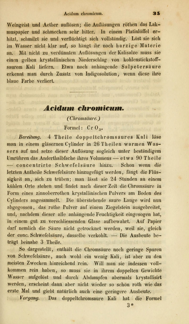 Weingeist und Aetlier auflösen; die Auflösungen röthen das Lak- muspapier und schmecken sehr bitter. In einem Platinlöffel er- hitzt, schmilzt sie und verflüchtigt sich vollständig. Löst sie sich im Wasser nicht klar auf, so hängt ihr noch harzige Materie an. Mit nicht zu verdünnten Auflösungen der Kalisalze muss sie einen gelben krystallinischen Niederschlag von kohlenstickstofT- saurem Kali liefern. Etwa noch anhängende Salpetersäure erkennt man durch Zusatz von Indigosolution, wenn diese ihre blaue Farbe verliert. Acidum chromicum. (Chromsäure.) Formel: Cr03. Bereitling. 4 Theile doppeltchromsaures Kali löse man in einem gläsernen Cylinder in 26Theilen warmen Was- sers auf und setze dieser Auflösung sogleich unter beständigem Umrühren das Anderthalbfache ihres Volumens — etwa 90 Theile — concentrirte Schwefelsäure hinzu. Schon wenn die letzten Antheile Schwefelsäure hinzugefügt werden, fängt die Flüs- sigkeit an, sich zu trüben; man lässt sie 24 Stunden an einem kühlen Orte stehen und findet nach dieser Zeit die Chromsäure in Form eines zinnoberrothen krystallinischen Pulvers am Boden des Cylinders angesammelt. Die überstehende saure Lauge wird nun abgegossen, das rothe Pulver auf einem Ziegelstein ausgebreitet, und, nachdem dieser alle anhängende Feuchtigkeit eingesogen hat, in einem gut zu verschliessenden Glase aufbewahrt. Auf Papier darf nemlich die Säure nicht getrocknet werden, weil sie, gleich der conc. Schwefelsäure, dasselbe verkohlt. — Die Ausbeute be- trägt beinahe 3 Theile. So dargestellt, enthält die Chromsäure noch geringe Spuren von Schwefelsäure, auch wohl ein wenig Kali, ist aber zu den meisten Zwecken hinreichend rein. Will man sie indessen voll- kommen rein haben, so muss sie in ihrem doppelten Gewichte Wasser aufgelöst und durch Abdampfen abermals krystallisirt werden, erscheint dann aber nicht wieder so schön roth wie das erste Mal und giebt natürlich auch eine geringere Ausbeute. Vorgang. Das doppeltchromsaure Kali hat die Formel 3*