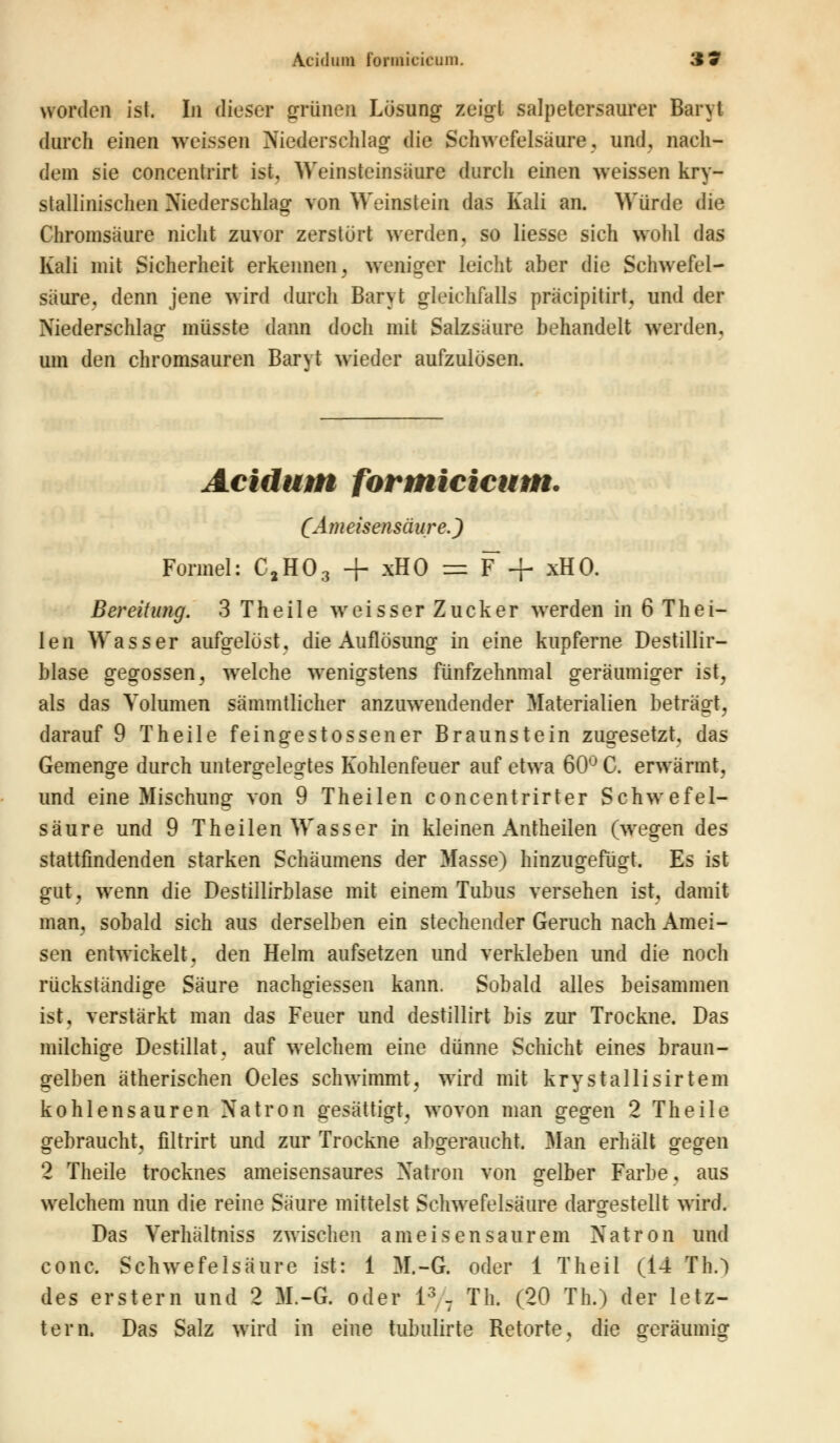 worden ist. Li dieser grünen Lösung zeigt salpetersaurer Baryt durch einen weissen Niederschlag die Schwefelsäure, und, nach- dem sie concentrirt ist. Weinsteinsaure durch einen weissen kry- stallinischen Niederschlag von Weinstein das Kali an. Würde die Chromsäure nicht zuvor zerstört werden, so liesse sich wohl das Kali mit Sicherheit erkennen, weniger leicht aber die Schwefel- säure, denn jene wird durch Baryt gleichfalls präcipitirt, und der Niederschlag müsste dann doch mit Salzsäure behandelt werden, um den chromsauren Baryt wieder aufzulösen. Acidum formicicum. (Ameisensäure.) Formel: C,H03 + xHO = F + xHO. Bereitung. 3 Theile weisser Zucker werden in 6 Thei- len Wasser aufgelöst, die Auflösung in eine kupferne Destillir- blase gegossen, welche wenigstens fünfzehnmal geräumiger ist, als das Volumen sämmtlicher anzuwendender Materialien beträgt, darauf 9 Theile feingestossener Braunstein zugesetzt, das Gemenge durch untergelegtes Kohlenfeuer auf etwa 60° C. erwärmt, und eine Mischung von 9 Theilen concentrirter Schwefel- säure und 9 Theilen Wasser in kleinen Antheilen (wegen des stattfindenden starken Schäumens der Masse) hinzugefügt. Es ist gut, wenn die Destillirblase mit einem Tubus versehen ist, damit man, sobald sich aus derselben ein stechender Geruch nach Amei- sen entwickelt, den Helm aufsetzen und verkleben und die noch rückständige Säure nachgiessen kann. Sobald alles beisammen ist, verstärkt man das Feuer und destillirt bis zur Trockne. Das milchige Destillat, auf welchem eine dünne Schicht eines braun- gelben ätherischen Oeles schwimmt, wird mit krystallisirtem kohlensauren Natron gesättigt, wovon man gegen 2 Theile gebraucht, filtrirt und zur Trockne abgeraucht. Man erhält gegen 2 Theile trocknes ameisensaures Natron von gelber Farbe. aus welchem nun die reine Säure mittelst Schwefelsäure dargestellt wird. Das Verhältniss zwischen ameisensaurem Natron und conc. Schwefelsäure ist: 1 M.-G. oder 1 Theil (14 Th.) des erstem und 2 M.-G. oder l3 7 Th. (20 Th.) der letz- tem. Das Salz wird in eine tubulirte Retorte, die geräumig