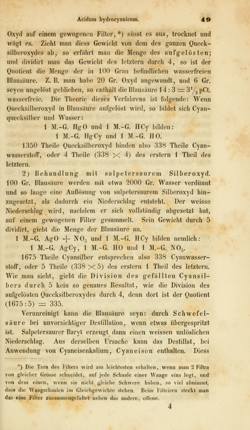 Oxyd auf einem gewogenen Filter,*) süsst es aus, trocknet und wägt es. Zieht man diess Gewicht von dem des ganzen Queck- silberoxydes ab, so erfährt man die Menge des aufgelösten; und dividirt man das Gewicht des letztern durch 4, so ist der Quotient die Menge der in 100 Gran befindlichen wasserfreien Blausaure. Z. B. man habe 20 Gr. Oxyd angewandt, und 6 Gr. seyen ungelöst geblieben, so enthält die Blausäure 14 : 3 = 3!/2 pCt. wasserfreie. Die Theorie dieses Verfahrens ist folgende: Wenn Quecksilberoxyd in Blausäure aufgelöst wird, so bildet sich Cyan- quecksilber und Wasser: 1 M.-G. HgO und 1 M.-G. HCy bilden: 1 M.-G. HgCy und 1 M.-G. HO. 1350 Theile Quecksilberoxyd binden also 338 Theile Cyan- wasserstoff, oder 4 Theile (338 X 4) des erstem 1 Theil des letztern. 2) Behandlung mit salpetersaurem Silberoxyd. 100 Gr. Blausäure werden mit etwa 2000 Gr. Wasser verdünnt und so lange eine Auflösung von salpetersaurem Silberoxyd hin- zugesetzt, als dadurch ein Niederschlag entsteht. Der weisse Niederschlag wird, nachdem er sich vollständig abgesetzt hat, auf einem gewogenen Filter gesammelt. Sein Gewicht durch 5 dividirt, giebt die Menge der Blausäure an. 1 M.-G. AgO + N05 und 1 M.-G. HCy bilden nemlich: 1 M.-G. AgCy, 1 M.-G. HO und 1 M.-G. N05. 1675 Theile Cyansilber entsprechen also 338 Cyanwasser- stoff, oder 5 Theile (338 x 5) des erstem 1 Theil des letztern. Wie man sieht, giebt die Division des gefällten Cyansil- ber s durch 5 kein so genaues Resultat, wie die Division des aufgelösten Quecksilberoxydes durch 4, denn dort ist der Quotient (1675:5) == 335. Verunreinigt kann die Blausäure seyn: durch Schwefel- säure bei unvorsichtiger Destillation, wenn etwas übergespritzt ist. Salpetersaurer Baryt erzeugt dann einen weissen unlöslichen Niederschlag. Aus derselben Ursache kann das Destillat, bei Anwendung von Cyaneisenkalium, Cyaneisen enthalten. Diess *) Die Tara des Filters wird am leichtesten erhalten, wenn man 2 Filtra von gleicher Grösse schneidet, auf jede Schaale einer Waage eins legt, und von dem einen, wenn sie nicht gleiche Schwere haben, so viel abnimmt, dass die Waagschaalen im Gleichgewichte stehen. Beim Filtriren steckt man das eine Filter zusammengefaltet neben das andere, offene. 4