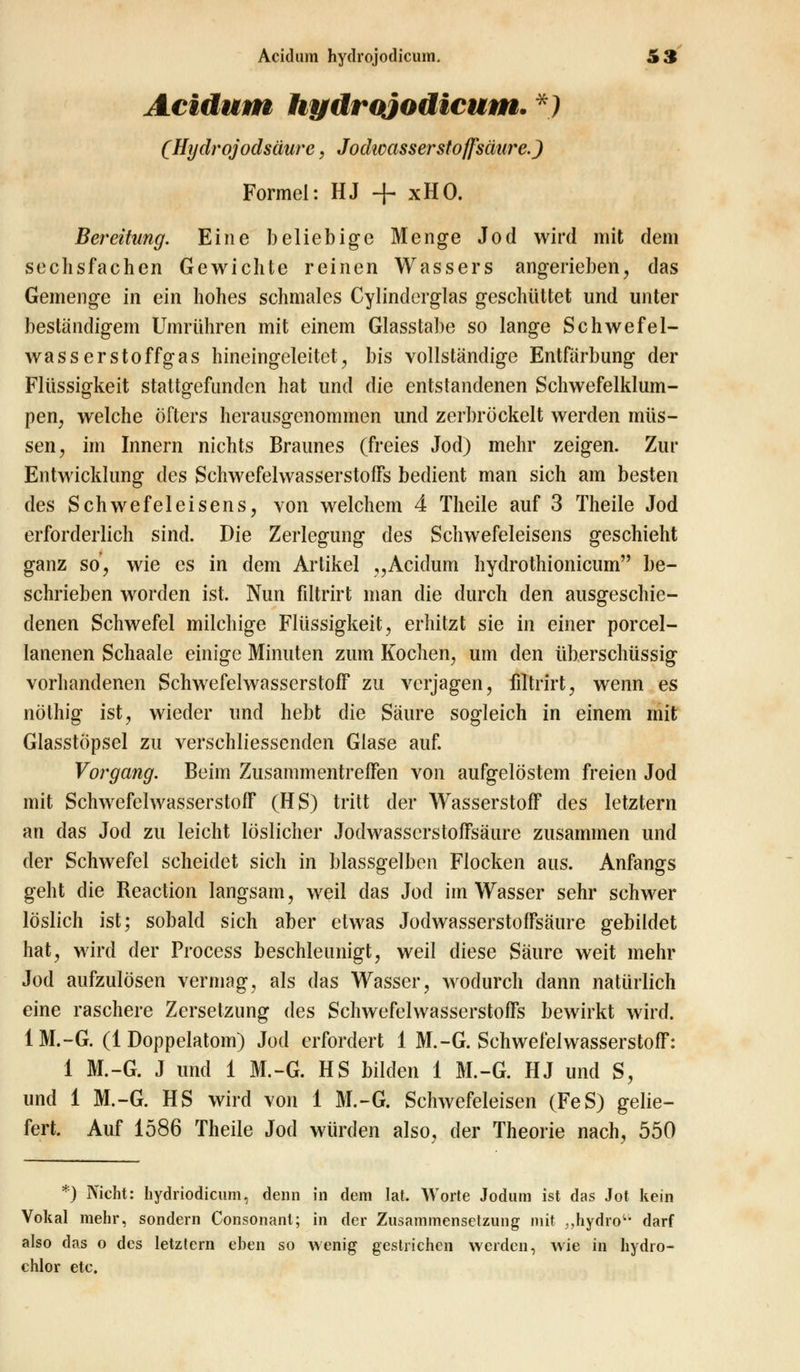 Acidum hydrojodicum. ') (Hydrojodsäure, Jodwassersto/fsätire.) Formel: HJ + xHO. Bereitung. Eine beliebige Menge Jod wird mit dem sechsfachen Gewichte reinen Wassers angerieben, das Gemenge in ein hohes schmales Cylinclerglas geschüttet und unter beständigem Umrühren mit einem Glasstabe so lange Schwefel- wasserstoffgas hineingeleitet, bis vollständige Entfärbung der Flüssigkeit stattgefunden hat und die entstandenen Schwefelklum- pen, welche öfters herausgenommen und zerbröckelt werden müs- sen, im Innern nichts Braunes (freies Jod) mehr zeigen. Zur Entwicklung des Schwefelwasserstoffs bedient man sich am besten des Schwefeleisens, von welchem 4 Theile auf 3 Theile Jod erforderlich sind. Die Zerlegung des Schwefeleisens geschieht ganz so, wie es in dem Artikel ,,Acidum hydrothionicum be- schrieben worden ist. Nun filtrirt man die durch den ausgeschie- denen Schwefel milchige Flüssigkeit, erhitzt sie in einer porcel- lanenen Schaale einige Minuten zum Kochen, um den überschüssig vorhandenen Schwefelwasserstoff zu verjagen, filtrirt, wenn es nöthig ist, wieder und hebt die Säure sogleich in einem mit Glasstöpsel zu verschliessenden Glase auf. Vorgang. Beim Zusammentreffen von aufgelöstem freien Jod mit Schwefelwasserstoff (HS) tritt der Wasserstoff des letztern an das Jod zu leicht löslicher Jodwasscrstoffsäure zusammen und der Schwefel scheidet sich in blassgelben Flocken aus. Anfangs geht die Beaction langsam, weil das Jod im Wasser sehr schwer löslich ist; sobald sich aber etwas Jodwasserstoffsäure gebildet hat, wird der Process beschleunigt, weil diese Säure weit mehr Jod aufzulösen vermag, als das Wasser, wodurch dann natürlich eine raschere Zersetzung des Schwefelwasserstoffs bewirkt wird. 1M.-G. (1 Doppelatom) Jod erfordert 1 M.-G. Schwefelwasserstoff: 1 M.-G. J und 1 M.-G. HS bilden 1 M.-G. HJ und S, und 1 M.-G. HS wird von 1 M.-G. Schwefeleisen (FeS) gelie- fert. Auf 1586 Theile Jod würden also, der Theorie nach, 550 *) Nicht: hydriodicum, denn in dem lat. Worte Jodum ist das Jot kein Vokal mehr, sondern Consonant; in der Zusammensetzung mit „hydro1, darf also das o des letztern eben so wenig gestrichen werden, wie in hydro- chlor etc.