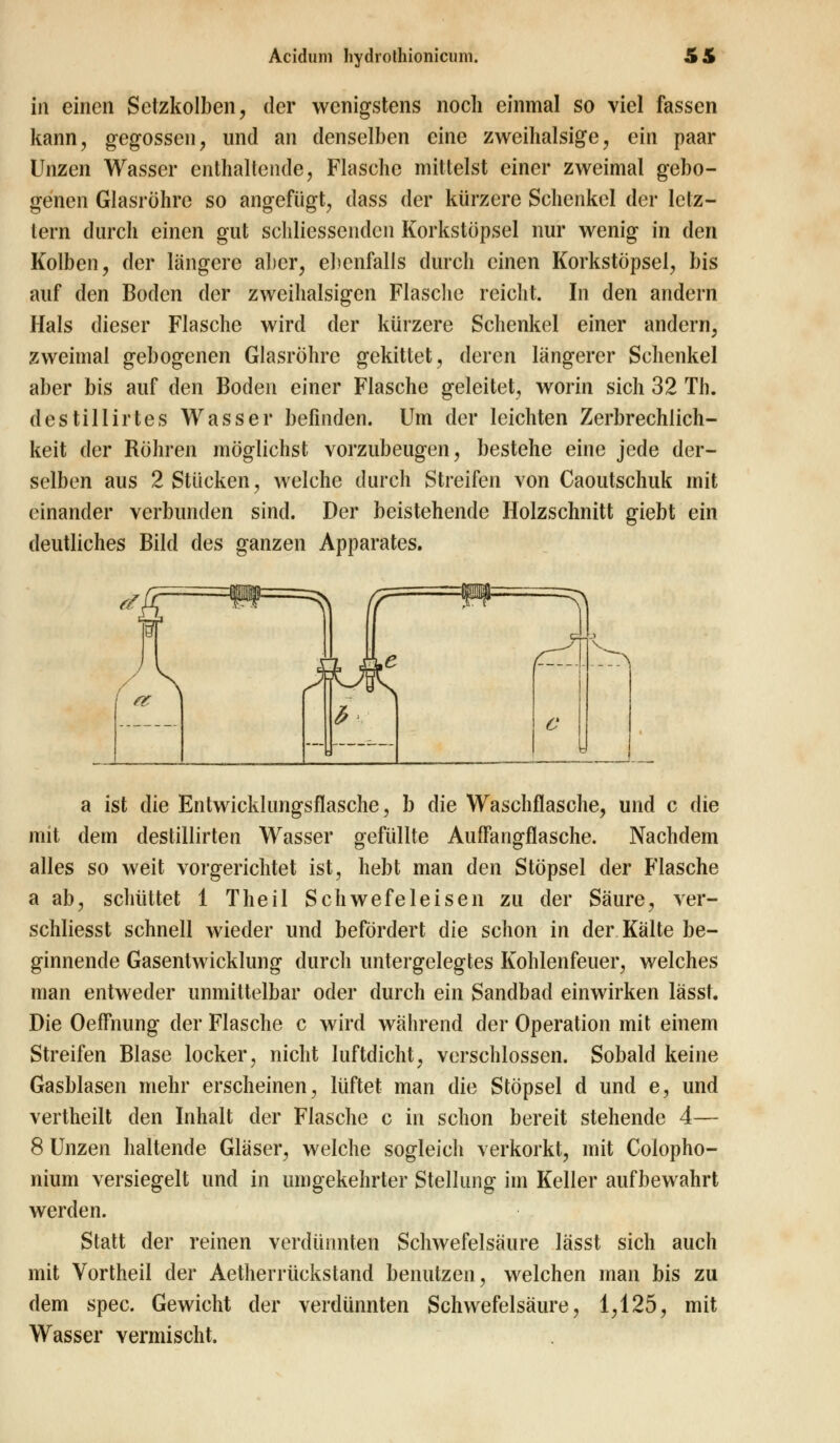 in einen Setzkolben, der wenigstens noch einmal so viel fassen kann, gegossen, und an denselben eine zweihalsige, ein paar Unzen Wasser enthaltende, Flasche mittelst einer zweimal gebo- genen Glasröhre so angefügt, dass der kürzere Schenkel der letz- tem durch einen gut schliessendcn Korkstöpsel nur wenig in den Kolben, der längere alter, ebenfalls durch einen Korkstöpsel, bis auf den Boden der zweihalsigen Flasche reicht. In den andern Hals dieser Flasche wird der kürzere Schenkel einer andern, zweimal gebogenen Glasröhre gekittet, deren längerer Schenkel aber bis auf den Boden einer Flasche geleitet, worin sich 32 Th. destillirtes Wasser befinden. Um der leichten Zerbrechlich- keit der Röhren möglichst vorzubeugen, bestehe eine jede der- selben aus 2 Stücken, welche durch Streifen von Caoutschuk mit einander verbunden sind. Der beistehende Holzschnitt giebt ein deutliches Bild des ganzen Apparates. a ist die Entwicklungsflasche, b die Waschflasche, und c die mit dem destillirten Wasser gefüllte Auffangflasche. Nachdem alles so weit vorgerichtet ist, hebt man den Stöpsel der Flasche a ab, schüttet 1 Theil Schwefeleisen zu der Säure, ver- schliesst schnell wieder und befördert die schon in der Kälte be- ginnende Gasentwicklung durch untergelegtes Kohlenfeuer, welches man entweder unmittelbar oder durch ein Sandbad einwirken lässt. Die OefFnung der Flasche c wird während der Operation mit einem Streifen Blase locker, nicht luftdicht, verschlossen. Sobald keine Gasblasen mehr erscheinen, lüftet man die Stöpsel d und e, und vertheilt den Inhalt der Flasche c in schon bereit stehende 4— 8 Unzen haltende Gläser, welche sogleich verkorkt, mit Colopho- nium versiegelt und in umgekehrter Stellung im Keller aufbewahrt werden. Statt der reinen verdünnten Schwefelsäure lässt sich auch mit Vortheil der Aetherrückstand benutzen, welchen man bis zu dem spec. Gewicht der verdünnten Schwefelsäure, 1,125, mit Wasser vermischt.