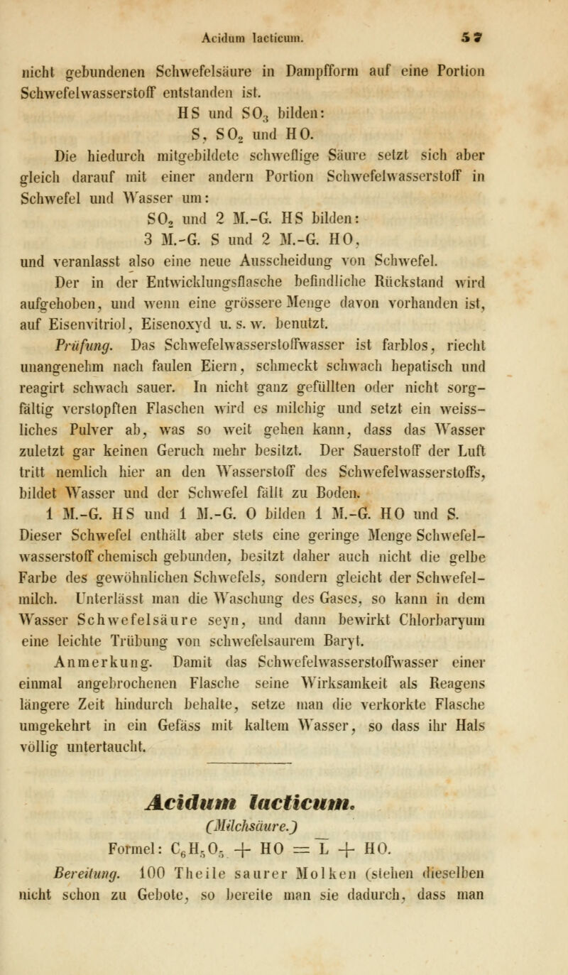 nicht gebundenen Schwefelsäure in Dainpffonn auf eine Portion Schwefelwasserstoff entstanden ist. HS und SO;{ bilden: S, S02 und HO. Die hiedurch mitgebildete schweflige Säure setzt sich aber gleich darauf mit einer andern Portion Schwefelwasserstoff in Schwefel und Wasser um: S02 und 2 M.-G. HS bilden: 3 M.-G. S und 2 M.-G. HO, und veranlasst also eine neue Ausscheidung von Schwefel. Der in der Entwickluno-sflasche befindliche Rückstand wird aufgehoben, und wenn eine grössere Menge davon vorhanden ist, auf Eisenvitriol, Eisenoxyd u. s. w. benutzt. Prüfling. Das Schwefelwasserstoffwasser ist farblos, riecht unangenehm nach faulen Eiern, schmeckt schwach hepatisch und reagirt schwach sauer. In nicht ganz gefüllten oder nicht sorg- fältig verstopften Flaschen wird es milchig und setzt ein weiss- liches Pulver ab, was so weit gehen kann, dass das Wasser zuletzt gar keinen Geruch mehr besitzt. Der Sauerstoff der Luft tritt nemlich hier an den Wasserstoff des Schwefelwasserstoffs, bildet Wasser und der Schwefel fällt zu Boden. 1 M.-G. HS und 1 M.-G. 0 bilden 1 M.-G. HO und S. Dieser Schwefel enthält aber stets eine geringe Menge Schwefel- wasserstoff chemisch gebunden, besitzt daher auch nicht die gelbe Farbe des gewöhnlichen Schwefels, sondern gleicht der Schwefel- milch. Unterlägst man die Waschung des Gases, so kann in dem Wasser Schwefelsäure seyn, und dann bewirkt Chlorbaryum eine leichte Trübung von schwefelsaurem Baryt. Anmerkung. Damit das Schwefelwasserstoffwasser einer einmal angebrochenen Flasche seine Wirksamkeit als Reagens längere Zeit hindurch behalte, setze man die verkorkte Flasche umgekehrt in ein Gefäss mit kaltem Wasser, so dass ihr Hals völlig untertaucht. Acidum lacticum* (Milchsäure.) Formel: C6H505 + HO = L + HO. Bereitung. 100 Theile saurer Molken (sieben dieselben nicht schon zu Gebote, so bereite man sie dadurch, dass man