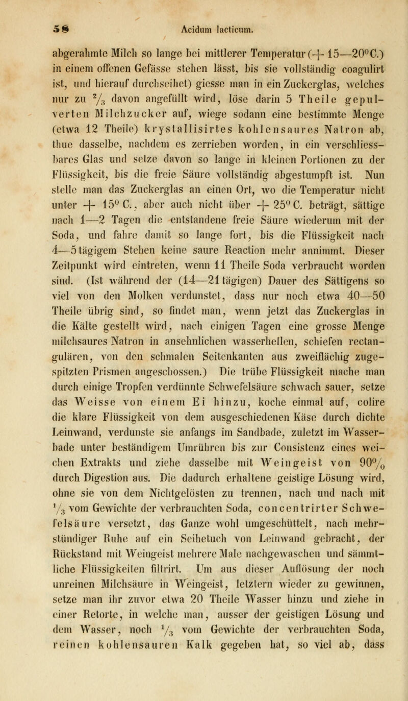 abgerahmte Milch so lange bei mittlerer Temperatur (-f- 15—20° C.) in einem offenen Gefässe stehen lässt, bis sie vollständig coagulirt ist, und hierauf durchseihet) giesse man in ein Zuckerglas, welches nur zu 2/;i davon angefüllt wird, löse darin 5 Theile gepul- verten Milchzucker auf, wiege sodann eine bestimmte Menge (etwa 12 Theile) krystallisirtes kohlensaures Natron ab, tliue dasselbe, nachdem es zerrieben worden, in ein verschliess- bares Glas und setze davon so lange in kleinen Portionen zu der Flüssigkeit, bis die freie Säure vollständig abgestumpft ist. Nun stelle man das Zuckerglas an einen Ort, wo die Temperatur nicht unter -f- 15° C, aber auch nicht über -f- 25° C. beträgt, sättige nach 1—2 Tagen die entstandene freie Säure wiederum mit der Soda, und fahre damit so lange fort, bis die Flüssigkeit nach 4—ötägigem Stehen keine saure Reaction mehr annimmt. Dieser Zeitpunkt wird eintreten, wenn 11 Theile Soda verbraucht worden sind. (Ist während der (14—21 tägigen) Dauer des Sättigens so viel von den Molken verdunstet, dass nur noch etwa 40—50 Theile übrig sind, so findet man, wenn jetzt das Zuckerglas in die Kälte gestellt wird, nach einigen Tagen eine grosse Menge milchsaures Natron in ansehnlichen wasserhellen, schiefen reetan- gulären, von den schmalen Seitenkanten aus zweiflächig zuge- spitzten Prismen angeschossen.) Die trübe Flüssigkeit mache man durch einige Tropfen verdünnte Schwefelsäure schwach sauer, setze das Weisse von einem Ei hinzu, koche einmal auf, colire die klare Flüssigkeit von dem ausgeschiedenen Käse durch dichte Leinwand, verdunste sie anfangs im Sandbade, zuletzt im Wasser- bade unter beständigem Umrühren bis zur Consistenz eines wei- chen Extrakts und ziehe dasselbe mit Weingeist von 90% durch Digestion aus. Die dadurch erhaltene geistige Lösung wird, ohne sie von dem Nichtgelösten zu trennen, nach und nach mit y3 vom Gewichte der verbrauchten Soda, concentrirter Schwe- felsäure versetzt, das Ganze wohl umgeschüttelt, nach mehr- stündiger Ruhe auf ein Seihetuch von Leinwand gebracht, der Rückstand mit Weingeist mehrere Male nachgewaschen und sämmt- liche Flüssigkeiten fiitrirt. Um aus dieser Auflösung der noch unreinen Milchsäure in Weingeist, letztern wieder zu gewinnen, setze man ihr zuvor etwa 20 Theile Wasser hinzu und ziehe in einer Retorte, in welche man, ausser der geistigen Lösung und dem Wasser, noch 1/:i vom Gewichte der verbrauchten Soda, reinen kohlensauren Kalk gegeben hat, so viel ab, dass