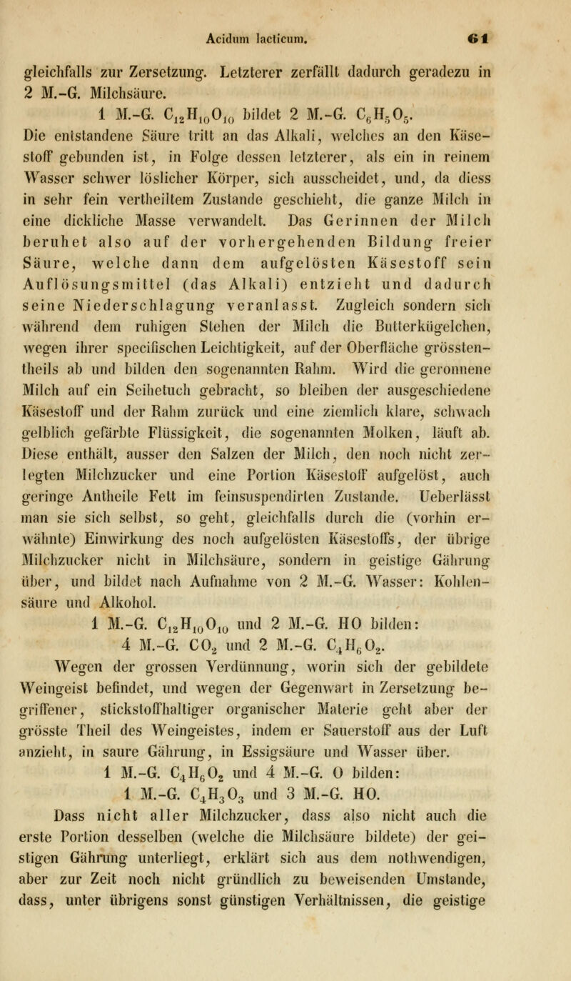 gleichfalls zur Zersetzung. Letzterer zerfällt dadurch geradezu in 2 M.-G. Milchsäure. 1 M.-G. C12H100JO bildet 2 M.-G. C6H506. Die entstandene Säure tritt an das Alkali, welches an den Käse- stoff gebunden ist, in Folge dessen letzterer, als ein in reinem Wasser schwer löslicher Körper, sich ausscheidet, und, da diess in sehr fein vertheiltem Zustande geschieht, die ganze Milch in eine dickliche Masse verwandelt. Das Gerinnen der Milch beruhet also auf der vorhergehenden Bildung freier Säure, welche dann dem aufgelösten Käsestoff sein Auflösungsmittel (das Alkali) entzieht und dadurch seine Niederschlagung veranlasst. Zugleich sondern sich während dem ruhigen Stehen der Milch die Butterkiigelchen, wegen ihrer speeifischen Leichtigkeit, auf der Oberfläche grössten- teils ab und bilden den sogenannten Rahm. Wird die geronnene Milch auf ein Seihetuch gebracht, so bleiben der ausgeschiedene Käsestoff und der Rahm zurück und eine ziemlich klare, schwach gelblich gefärbte Flüssigkeit, die sogenannten Molken, läuft ab. Diese enthält, ausser den Salzen der Milch, den noch nicht zer- legten Milchzucker und eine Portion Käsestoff aufgelöst, auch geringe Antheile Fett im feinsuspendirten Zustande. Ueberlässt man sie sich selbst, so geht, gleichfalls durch die (vorhin er- wähnte) Einwirkung des noch aufgelösten Käsestoffs, der übrige Milchzucker nicht in Milchsäure, sondern in geistige Gährung über, und bildet nach Aufnahme von 2 M.-G. Wasser: Kohlen- säure und Alkohol. 1 M.-G. C12H10010 und 2 M.-G. HO bilden: 4 M.-G. C02 und 2 M.-G. C4H602. Wegen der grossen Verdünnung, worin sich der gebildete Weingeist befindet, und wegen der Gegenwart in Zersetzung be- griffener, stickstoffhaltiger organischer Materie geht aber der grösste Theil des Weingeistes, indem er Sauerstoff aus der Luft anzieht, in saure Gährung, in Essigsäure und Wasser über. 1 M.-G. C4HG02 und 4 M.-G. 0 bilden: 1 M.-G. C4H303 und 3 M.-G. HO. Dass nicht aller Milchzucker, dass also nicht auch die erste Portion desselben (welche die Milchsäure bildete) der gei- stigen Gährung unterliegt, erklärt sich aus dem nothwendigen, aber zur Zeit noch nicht gründlich zu beweisenden Umstände, dass, unter übrigens sonst günstigen Verhältnissen, die geistige
