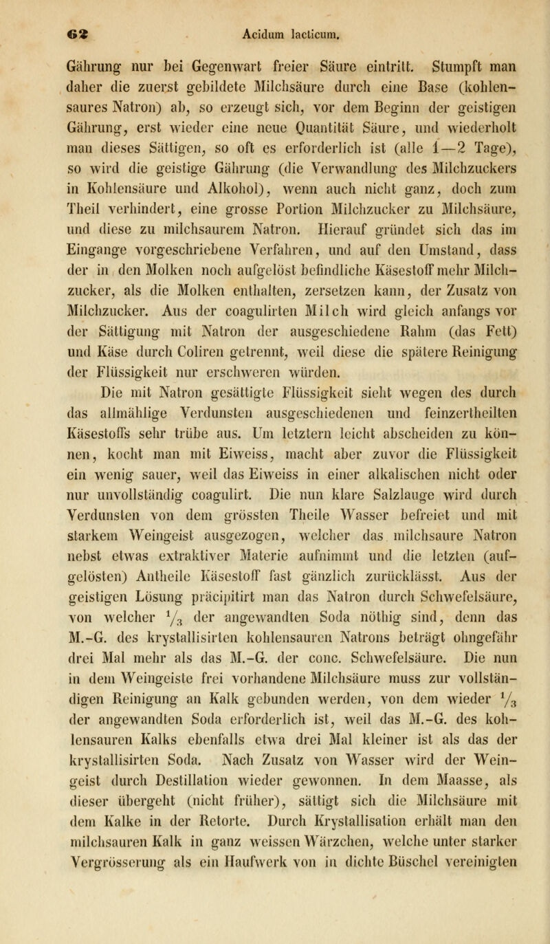 Gährung nur bei Gegenwart freier Säure eintritt. Stumpft man daher die zuerst gebildete Milchsäure durch eine Base (kohlen- saures Natron) ab, so erzeugt sich, vor dem Beginn der geistigen Gährung, erst wieder eine neue Quantität Säure, und wiederholt man dieses Sättigen, so oft es erforderlich ist (alle 1 — 2 Tage), so wird die geistige Gährung (die Verwandlung des Milchzuckers in Kohlensäure und Alkohol), wenn auch nicht ganz, doch zum Theil verhindert, eine grosse Portion Milchzucker zu Milchsäure, und diese zu milchsaurem Natron. Hierauf gründet sich das im Eingange vorgeschriebene Verfahren, und auf den Umstand, class der in den Molken noch aufgelöst befindliche Käsestoff mehr Milch- zucker, als die Molken enthalten, zersetzen kann, der Zusatz von Milchzucker. Aus der coagulirten Milch wird gleich anfangs vor der Sättigung mit Natron der ausgeschiedene Rahm (das Fett) und Käse durch Coliren getrennt, weil diese die spätere Reinigung der Flüssigkeit nur erschweren würden. Die mit Natron gesättigte Flüssigkeit sieht wegen des durch das allmählige Verdunsten ausgeschiedenen und feinzertheilten Käsestoffs sehr trübe aus. Um letztern leicht abscheiden zu kön- nen, kocht man mit Eiweiss, macht aber zuvor die Flüssigkeit ein wenig sauer, weil das Eiweiss in einer alkalischen nicht oder nur unvollständig coagulirt. Die nun klare Salzlauge wird durch Verdunsten von dem grössten Theile Wasser befreiet und mit starkein Weingeist ausgezogen, welcher das milchsaure Natron nebst etwas extraktiver Materie aufnimmt und die letzten (auf- gelösten) Antheile Käsestoff fast gänzlich zurücklässt. Aus der geistigen Lösung präcipitirt man das Natron durch Schwefelsäure, von welcher 1/3 der angewandten Soda nöthig sind, denn das M.-G. des krystallisirten kohlensauren Natrons beträgt ohngefähr drei Mal mehr als das M.-G. der conc. Schwefelsäure. Die nun in dem Weingeiste frei vorhandene Milchsäure muss zur vollstän- digen Reinigung an Kalk gebunden werden, von dem wieder 1/3 der angewandten Soda erforderlich ist, weil das M.-G. des koh- lensauren Kalks ebenfalls etwa drei Mal kleiner ist als das der krystallisirten Soda. Nach Zusatz von Wasser wird der Wein- geist durch Destillation wieder gewonnen. In dem Maasse, als dieser übergeht (nicht früher), sättigt sich die Milchsäure mit dem Kalke in der Retorte. Durch Krystallisation erhält man den milchsauren Kalk in ganz weissen Wärzchen, welche unter starker Vergrösserung als ein Haufwerk von in dichte Büschel vereinigten