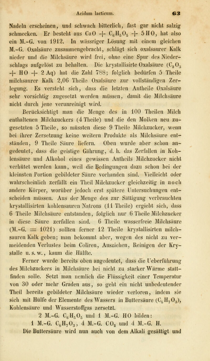 Nadeln erscheinen, und schwach bitterlich, fast gar nicht salzig schmecken. Er besteht aus CaO -j- C6H505 -f- 5 HO, hat also ein M.-G. von 1912. In wässriger Lösung mit einem gleichen M.-G. Oxalsäure zusammengebracht, schlägt sich oxalsaurer Kalk nieder und die Milchsäure wird frei, ohne eine Spur des Nieder- schlags aufgelöst zu behalten. Die krystallisirte Oxalsäure (C20:{ + HO + 2Aq) hat die Zahl 788; folglich bedürfen 5 Theile milchsaurer Kalk 2,06 Theile Oxalsäure zur vollständigen Zer- legung. Es versteht sich, dass die letzten Antheile Oxalsäure sehr vorsichtig zugesetzt werden müssen, damit die Milchsäure nicht durch jene verunreinigt wird. Berücksichtigt man die Menge des in 100 Theilen Milch enthaltenen Milchzuckers (4 Theile) und die den Molken neu zu- gesetzten 5 Theile, so müssten diese 9 Theile Milchzucker, wenn bei ihrer Zersetzung keine weitern Produkte als Milchsäure ent- ständen, 9 Theile Säure liefern. Oben wurde aber schon an- gedeutet, dass die geistige Gährung, d. h. das Zerfallen in Koh- lensäure und Alkohol eines gewissen Antheils Milchzucker nicht verhütet werden kann, weil die Bedingungen dazu schon bei der kleinsten Portion gebildeter Säure vorhanden sind. Vielleicht oder wahrscheinlich zerfällt ein Theil Milchzucker gleichzeitig in noch andere Körper, worüber jedoch erst spätere Untersuchungen ent- scheiden müssen. Aus der Menge des zur Sättigung verbrauchten krystallisirten kohlensauren Natrons (11 Theile) ergiebt sich, dass 6 Theile Milchsäure entstanden, folglich nur 6 Theile Milchzucker in diese Säure zerfallen sind. 6 Theile wasserfreie Milchsäure (M.-G. == 1021) sollten ferner 12 Theile krystallisirten milch- sauren Kalk geben; man bekommt aber, wegen des nicht zu ver- meidenden Verlustes beim Coliren, Ausziehen, Reinigen der Kry- stalle u. s. w., kaum die Hälfte. Ferner wurde bereits oben angedeutet, dass die Ueberführung des Milchzuckers in Milchsäure bei nicht zu starker Wärme statt- finden solle. Setzt man nemlich die Flüssigkeit einer Temperatur von 30 oder mehr Graden aus, so geht ein nicht unbedeutender Theil bereits gebildeter Milchsäure wieder verloren, indem sie sich mit Hülfe der Elemente des Wassers in Buttersäure (CsH703), Kohlensäure und WasserstofTgas zersetzt. 2 M.-G. C6H505 und 1 M.-G. HO bilden: 1 M.-G. C8H703, 4 M.-G. C02 und 4 M.-G. H. Die Buttersäure wird nun auch von dem Alkali gesättigt und