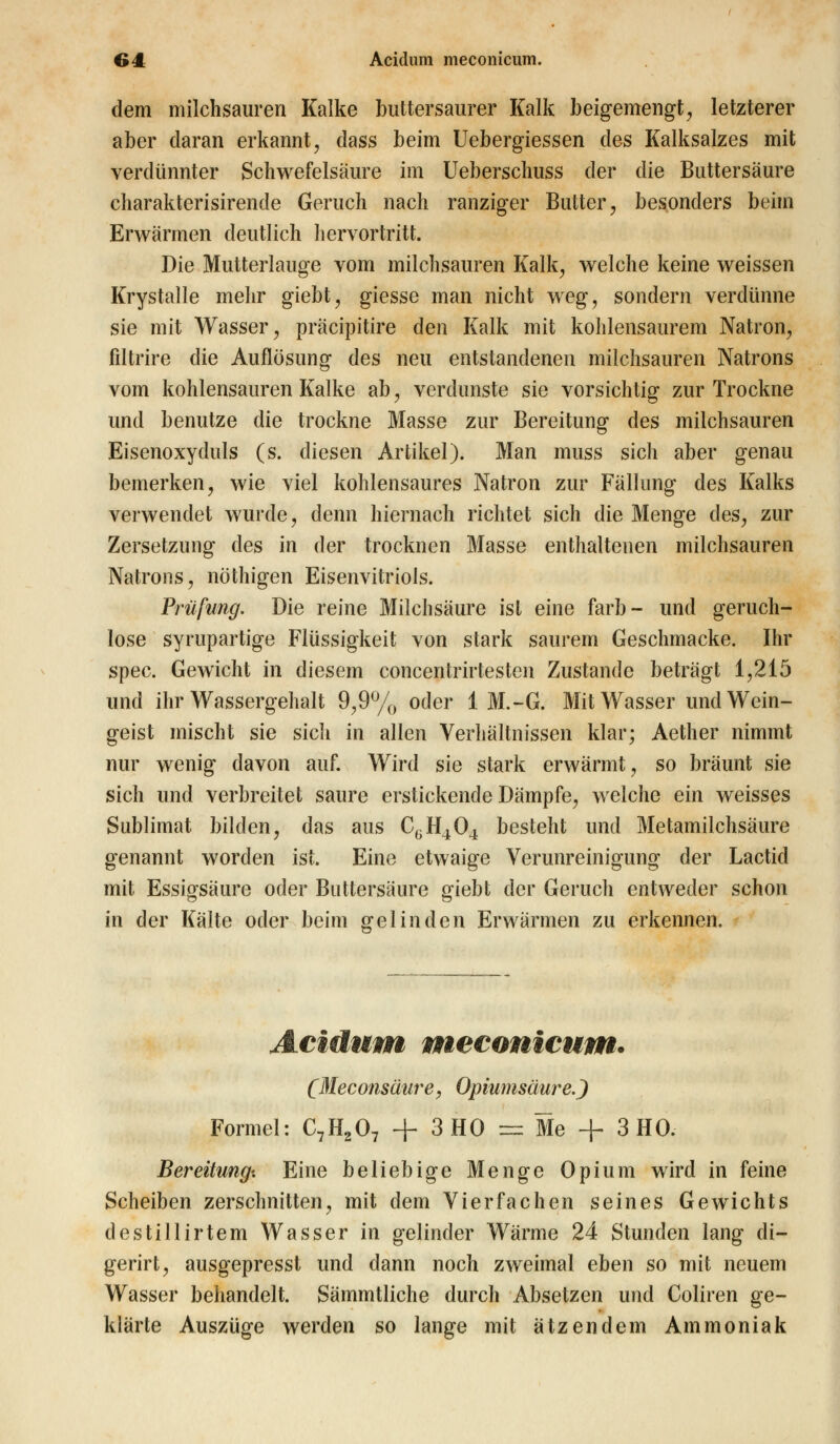 dem milchsauren Kalke buttersaurer Kalk beigemengt, letzterer aber daran erkannt, dass beim Uebergiessen des Kalksalzes mit verdünnter Schwefelsäure im Ueberschuss der die Buttersäure charakterisirende Geruch nach ranziger Butter, besonders beim Erwärmen deutlich hervortritt. Die Mutterlauge vom milchsauren Kalk, welche keine weissen Krystalle mehr giebt, giesse man nicht weg, sondern verdünne sie mit Wasser, präcipitire den Kalk mit kohlensaurem Natron, filtrire die Auflösung des neu entstandenen milchsauren Natrons vom kohlensauren Kalke ab, verdunste sie vorsichtig zur Trockne und benutze die trockne Masse zur Bereitung des milchsauren Eisenoxyduls (s. diesen Artikel). Man muss sich aber genau bemerken, wie viel kohlensaures Natron zur Fällung des Kalks verwendet wurde, denn hiernach richtet sich die Menge des, zur Zersetzung des in der trocknen Masse enthaltenen milchsauren Natrons, nöthigen Eisenvitriols. Prüfung. Die reine Milchsäure ist eine färb- und geruch- lose syrupartige Flüssigkeit von stark saurem Geschmacke. Ihr spec. Gewicht in diesem concentrirtesten Zustande beträgt 1,215 und ihr Wassergehalt 9,9% oder 1 M.-G. Mit Wasser und Wein- geist mischt sie sicli in allen Verhältnissen klar; Aether nimmt nur wenig davon auf. Wird sie stark erwärmt, so bräunt sie sich und verbreitet saure erstickende Dämpfe, welche ein weisses Sublimat bilden, das aus CyH404 besteht und Metamilchsäure genannt worden ist. Eine etwaige Verunreinigung der Lactid mit Essigsäure oder Buttersäure giebt der Geruch entweder schon in der Kälte oder beim gelinden Erwärmen zu erkennen. Acidum meconicum. (Meconsäure, Opiumsäur ej Formel: C7H207 + 3 HO = Me + 3 HO. Bereitung'. Eine beliebige Menge Opium wird in feine Scheiben zerschnitten, mit dem Vierfachen seines Gewichts destillirtem Wasser in gelinder Wärme 24 Stunden lang di- gerirt, ausgepresst und dann noch zweimal eben so mit neuem Wasser behandelt. Sämmtliche durch Absetzen und Coliren ge- klärte Auszüge werden so lange mit atzendem Ammoniak