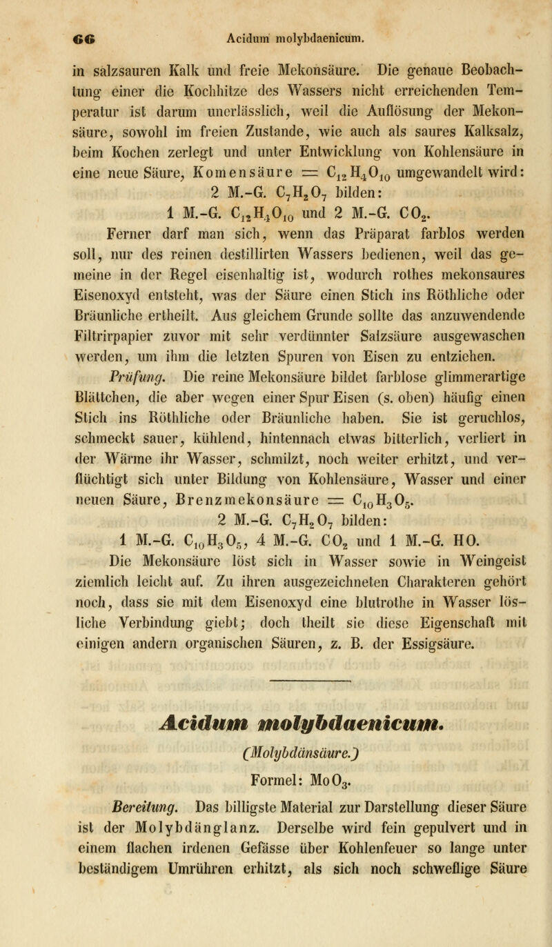 in salzsauren Kalk und freie Mekonsäure. Die genaue Beobach- tung einer die Kochhitze des Wassers nicht erreichenden Tem- peratur ist darum uncrlässlich, weil die Auflösung der Mekon- säure, sowohl im freien Zustande, wie auch als saures Kalksalz, beim Kochen zerlegt und unter Entwicklung von Kohlensäure in eine neue Säure, Komensäure = C12H4010 umgewandelt wird: 2 M.-G. C7H207 bilden: 1 M.-G. C12H4010 und 2 M.-G. C02. Ferner darf man sich, wenn das Präparat farblos werden soll, nur des reinen destillirten Wassers bedienen, weil das ge- meine in der Regel eisenhaltig ist, wodurch rothes mekonsaures Eisenoxyd entsteht, was der Säure einen Stich ins Röthliche oder Bräunliche ertheilt. Aus gleichem Grunde sollte das anzuwendende Filtrirpapier zuvor mit sehr verdünnter Salzsäure ausgewaschen werden, um ihm die letzten Spuren von Eisen zu entziehen. Prüfung. Die reine Mekonsäure bildet farblose glimmerartige Blättchen, die aber wegen einer Spur Eisen (s. oben) häufig einen Stich ins Röthliche oder Bräunliche haben. Sie ist geruchlos, schmeckt sauer, kühlend, hintennach etwas bitterlich, verliert in der Wärme ihr Wasser, schmilzt, noch weiter erhitzt, und ver- flüchtigt sich unter Bildung von Kohlensäure, Wasser und einer neuen Säure, Brenz mekonsäure = C10H305. 2 M.-G. C7H207 bilden: 1 M.-G. C10H305, 4 M.-G. C02 und 1 M.-G. HO. Die Mekonsäure löst sich in Wasser sowie in Weingeist ziemlich leicht auf. Zu ihren ausgezeichneten Charakteren gehört noch, dass sie mit dem Eisenoxyd eine blutrothe in Wasser lös- liche Verbindung giebt; doch theilt sie diese Eigenschaft mit einigen andern organischen Säuren, z. B. der Essigsäure. Acidum molybdaenicum. (Molybdänsäure.) Formel: Mo03. Bereitung. Das billigste Material zur Darstellung dieser Säure ist der Molybdänglanz. Derselbe wird fein gepulvert und in einem flachen irdenen Gefässe über Kohlenfeuer so lange unter beständigem Umrühren erhitzt, als sich noch schweflige Säure