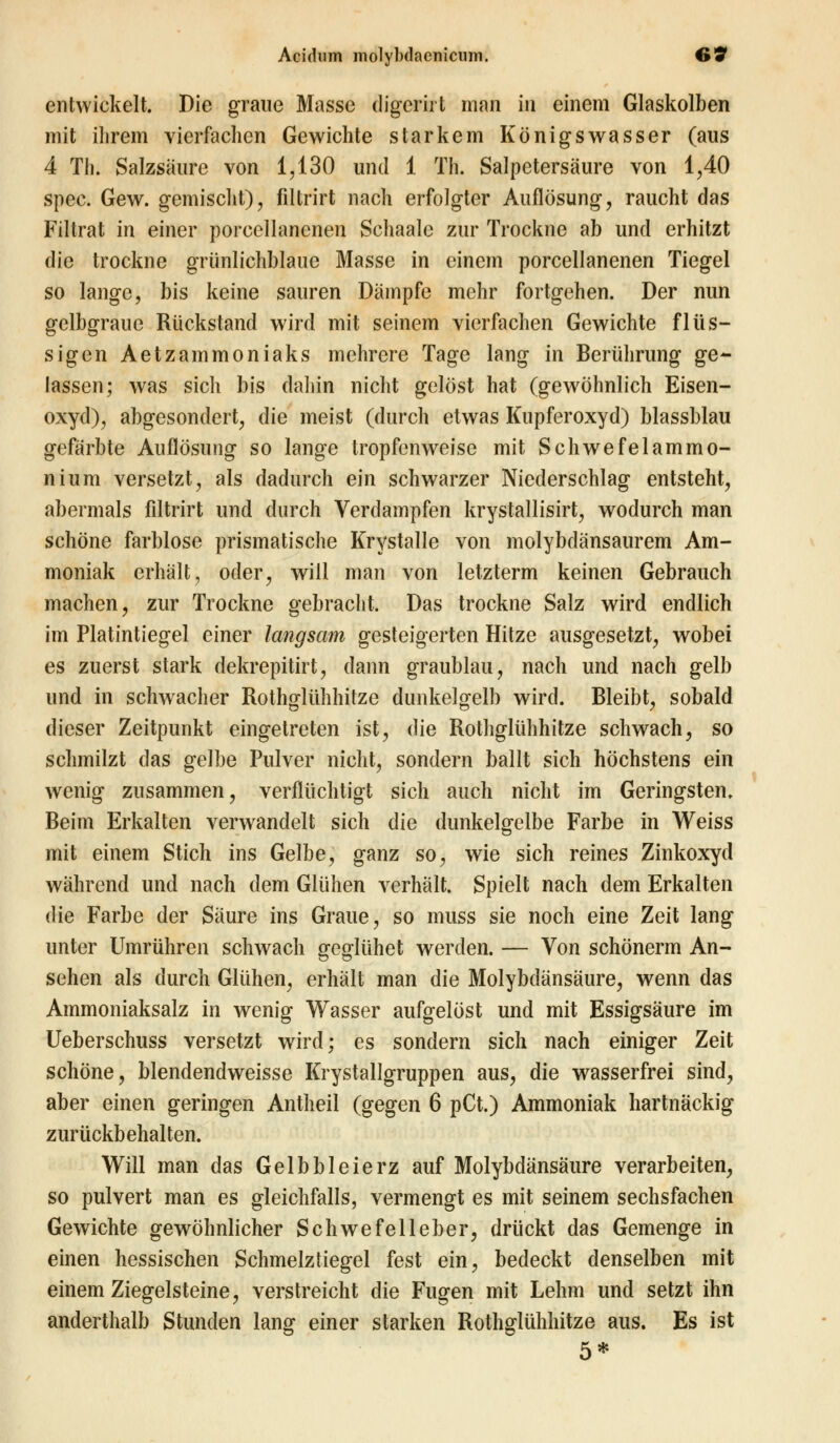 entwickelt. Die graue Masse digerirt man in einem Glaskolben mit ihrem vierfachen Gewichte starkem Königswasser (aus 4 Th. Salzsäure von 1,130 und 1 Th. Salpetersäure von 1,40 spee. Gew. gemischt), filtrirt nach erfolgter Auflösung, raucht das Filtrat in einer porcellanenen Schaale zur Trockne ab und erhitzt die trockne grünlichblaue Masse in einem porcellanenen Tiegel so lange, bis keine sauren Dämpfe mehr fortgehen. Der nun gelbgraue Rückstand wird mit seinem vierfachen Gewichte flüs- sigen Aetzammoniaks mehrere Tage lang in Berührung ge- lassen; was sich bis daliin nicht gelöst hat (gewöhnlich Eisen- oxyd), abgesondert, die meist (durch etwas Kupferoxyd) blassblau gefärbte Auflösung so lange tropfenweise mit Schwefelammo- nium versetzt, als dadurch ein schwarzer Niederschlag entsteht, abermals filtrirt und durch Verdampfen krystallisirt, wodurch man schöne farblose prismatische Krystalle von molybdänsaurem Am- moniak erhält, oder, will man von letzterm keinen Gebrauch machen, zur Trockne gebracht. Das trockne Salz wird endlich im Platintiegel einer langsam gesteigerten Hitze ausgesetzt, wobei es zuerst stark dekrepitirt, dann graublau, nach und nach gelb und in schwacher Rothglühhitze dunkelgelb wird. Bleibt, sobald dieser Zeitpunkt eingetreten ist, die Rothglühhitze schwach, so schmilzt das gelbe Pulver nicht, sondern ballt sich höchstens ein wenig zusammen, verflüchtigt sich auch nicht im Geringsten. Beim Erkalten verwandelt sich die dunkelgelbe Farbe in Weiss mit einem Stich ins Gelbe, ganz so, wie sich reines Zinkoxyd während und nach dem Glühen verhält. Spielt nach dem Erkalten die Farbe der Säure ins Graue, so muss sie noch eine Zeit lang unter Umrühren schwach geglühet werden. — Von schönerm An- sehen als durch Glühen, erhält man die Molybdänsäure, wenn das Ammoniaksalz in wenig Wasser aufgelöst und mit Essigsäure im Ueberschuss versetzt wird; es sondern sich nach einiger Zeit schöne, blendendweisse Krystallgruppen aus, die wasserfrei sind, aber einen geringen Antheil (gegen 6 pCt.) Ammoniak hartnäckig zurückbehalten. Will man das Gelbbleierz auf Molybdänsäure verarbeiten, so pulvert man es gleichfalls, vermengt es mit seinem sechsfachen Gewichte gewöhnlicher Schwefelleber, drückt das Gemenge in einen hessischen Schmelztiegel fest ein, bedeckt denselben mit einem Ziegelsteine, verstreicht die Fugen mit Lehm und setzt ihn anderthalb Stunden lang einer starken Rothglühhitze aus. Es ist 5*