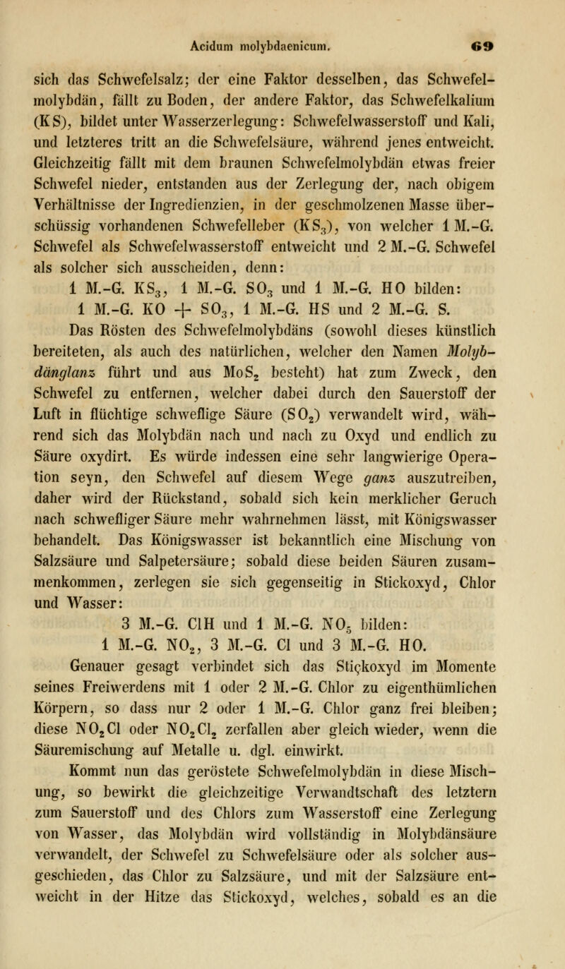 sich das Schwefelsalz; der eine Faktor desselben, das Schwefel- molybdän, fällt zu Boden, der andere Faktor, das Schwefelkalium (KS), bildet unter Wasserzerlegung: Schwefelwasserstoff und Kali, und letzteres tritt an die Schwefelsäure, während jenes entweicht. Gleichzeitig fällt mit dem braunen Schwefelmolybdän etwas freier Schwefel nieder, entstanden aus der Zerlegung der, nach obigem Verhältnisse der Ingredienzien, in der geschmolzenen Masse über- schüssig vorhandenen Schwefelleber (KS3), von welcher 1 M.-G. Schwefel als Schwefelwasserstoff entweicht und 2 M.-G. Schwefel als solcher sich ausscheiden, denn: 1 M.-G. KS3, 1 M.-G. S03 und 1 M.-G. HO bilden: 1 M.-G. KO + S03, 1 M.-G. HS und 2 M.-G. S. Das Rösten des Schwefelmolybdäns (sowohl dieses künstlich bereiteten, als auch des natürlichen, welcher den Namen Molyb- dänglanz führt und aus MoS2 besteht) hat zum Zweck, den Schwefel zu entfernen, welcher dabei durch den Sauerstoff der Luft in flüchtige schweflige Säure (S02) verwandelt wird, wäh- rend sich das Molybdän nach und nach zu Oxyd und endlich zu Säure oxydirt. Es würde indessen eine sehr langwierige Opera- tion seyn, den Schwefel auf diesem Wege ganz auszutreiben, daher wird der Rückstand, sobald sich kein merklicher Geruch nach schwefliger Säure mehr wahrnehmen lässt, mit Königswasser behandelt. Das Königswasser ist bekanntlich eine Mischung von Salzsäure und Salpetersäure; sobald diese beiden Säuren zusam- menkommen, zerlegen sie sich gegenseitig in Stickoxyd, Chlor und Wasser: 3 M.-G. C1H und 1 M.-G. N05 bilden: 1 M.-G. N02, 3 M.-G. Cl und 3 M.-G. HO. Genauer gesagt verbindet sich das Sti^koxyd im Momente seines Freiwerdens mit 1 oder 2 M.-G. Chlor zu eigentümlichen Körpern, so dass nur 2 oder 1 M.-G. Chlor ganz frei bleiben; diese N02C1 oder N02C12 zerfallen aber gleich wieder, wenn die Säuremischung auf Metalle u. dgl. einwirkt. Kommt nun das geröstete Schwefelmolybdän in diese Misch- ung, so bewirkt die gleichzeitige Verwandtschaft des letztern zum Sauerstoff und des Chlors zum Wasserstoff eine Zerlegung von Wasser, das Molybdän wird vollständig in Molybdänsäure verwandelt, der Schwefel zu Schwefelsäure oder als solcher aus- geschieden, das Chlor zu Salzsäure, und mit der Salzsäure ent- weicht in der Hitze das Stickoxyd, welches, sobald es an die