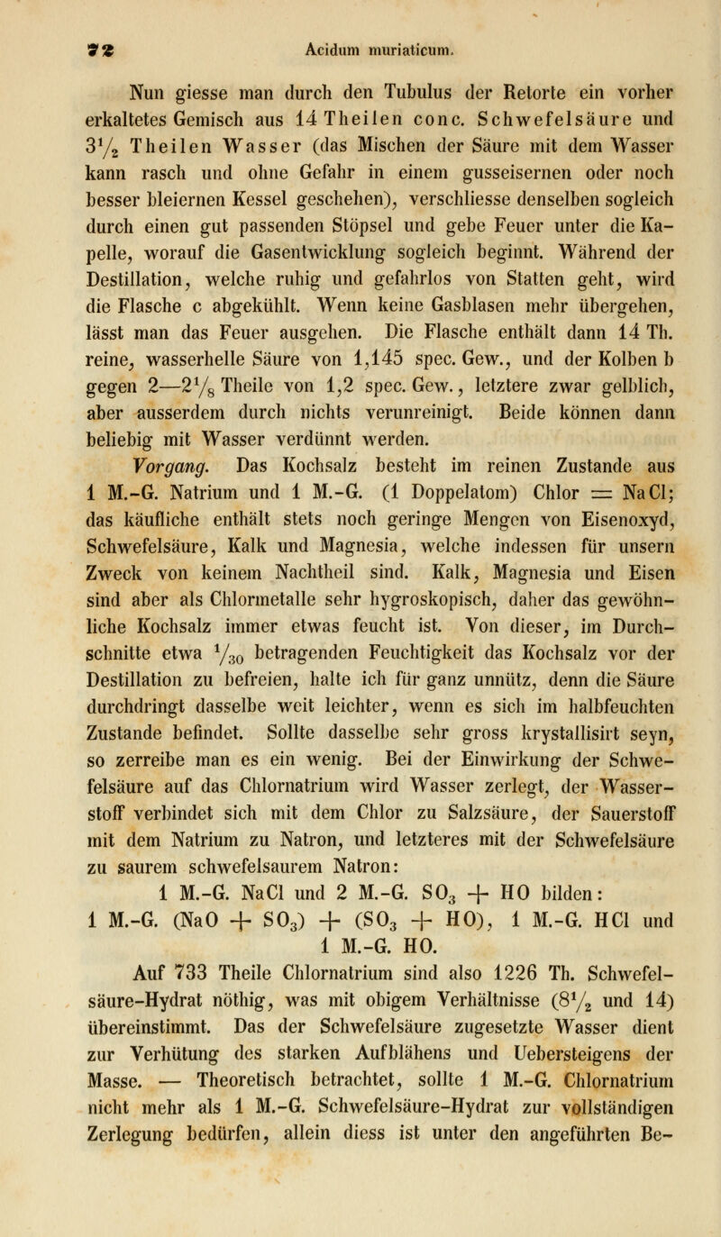 Nun giesse man durch den Tubulus der Retorte ein vorher erkaltetes Gemisch aus 14 Theilen conc. Schwefelsäure und 3% Theilen Wasser (das Mischen der Säure mit dem Wasser kann rasch und ohne Gefahr in einem gusseisernen oder noch besser bleiernen Kessel geschehen)., verschliesse denselben sogleich durch einen gut passenden Stöpsel und gebe Feuer unter die Ka- pelle, worauf die Gasentwicklung sogleich beginnt. Während der Destillation, welche ruhig und gefahrlos von Statten geht, wird die Flasche c abgekühlt. Wenn keine Gasblasen mehr übergehen, lässt man das Feuer ausgehen. Die Flasche enthält dann 14 Th. reine, wasserhelle Säure von 1,145 spec. Gew., und der Kolben b gegen 2—2% Theile von 1,2 spec. Gew., letztere zwar gelblich, aber ausserdem durch nichts verunreinigt. Beide können dann beliebig mit Wasser verdünnt werden. Vorgang. Das Kochsalz besteht im reinen Zustande aus 1 M.-G. Natrium und 1 M.-G. (1 Doppelatom) Chlor == NaCl; das käufliche enthält stets noch geringe Mengen von Eisenoxyd, Schwefelsäure, Kalk und Magnesia, welche indessen für unsern Zweck von keinem Nachtheil sind. Kalk, Magnesia und Eisen sind aber als Chlormetalle sehr hygroskopisch, daher das gewöhn- liche Kochsalz immer etwas feucht ist. Von dieser, im Durch- schnitte etwa y30 betragenden Feuchtigkeit das Kochsalz vor der Destillation zu befreien, halte ich für ganz unnütz, denn die Säure durchdringt dasselbe weit leichter, wenn es sich im halbfeuchten Zustande befindet. Sollte dasselbe sehr gross krystallisirt seyn, so zerreibe man es ein wenig. Bei der Einwirkung der Schwe- felsäure auf das Chlornatrium wird Wasser zerlegt, der Wasser- stoff verbindet sich mit dem Chlor zu Salzsäure, der Sauerstoff mit dem Natrium zu Natron, und letzteres mit der Schwefelsäure zu saurem schwefelsaurem Natron: 1 M.-G. NaCl und 2 M.-G. S03 + HO bilden: 1 M.-G. (NaO + S03) + (S03 + HO), 1 M.-G. HCl und 1 M.-G. HO. Auf 733 Theile Chlornatrium sind also 1226 Th. Schwefel- säure-Hydrat nöthig, was mit obigem Verhältnisse (8% und 14) übereinstimmt. Das der Schwefelsäure zugesetzte Wasser dient zur Verhütung des starken Aufblähens und Uebersteigens der Masse. — Theoretisch betrachtet, sollte 1 M.-G. Chlornatrium nicht mehr als 1 M.-G. Schwefelsäure-Hydrat zur vollständigen Zerlegung bedürfen, allein diess ist unter den angeführten Be-