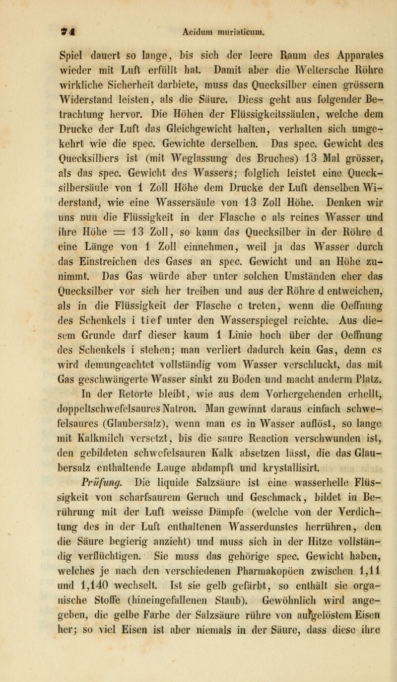 Spiel dauert so lange, bis sich der leere Raum des Apparates wieder mit Luft erfüllt hat. Damit aber die Weltersche Röhre wirkliche Sicherheit darbiete, muss das Quecksilber einen grossem Widerstand leisten, als die Säure. Diess geht aus folgender Be- trachtung hervor. Die Höhen der Flüssigkeitssäulen, welche dem Drucke der Luft das Gleichgewicht halten, verhalten sich umge- kehrt wie die spec. Gewichte derselben. Das spec. Gewicht des Quecksilbers ist (mit Weglassung des Bruches) 13 Mal grösser, als das spec. Gewicht des Wassers; folglich leistet eine Queck- silbersäule von 1 Zoll Höhe dem Drucke der Luft denselben Wi- derstand, wie eine Wassersäule von 13 Zoll Höhe. Denken wir uns nun die Flüssigkeit in der Flasche c als reines Wasser und ihre Höhe = 13 Zoll, so kann das Quecksilber in der Röhre d eine Länge von 1 Zoll einnehmen, weil ja das Wasser durch das Einstreichen des Gases an spec. Gewicht und an Höhe zu- nimmt. Das Gas würde aber unter solchen Umständen eher das Quecksilber vor sich her treiben und aus der Röhre d entweichen, als in die Flüssigkeit der Flasche c treten, wenn die Oeffnung des Schenkels i tief unter den Wasserspiegel reichte. Aus die- sem Grunde darf dieser kaum 1 Linie hoch über der Oeffnung des Schenkels i stehen; man verliert dadurch kein Gas, denn es wird demungeachtet vollständig vom Wasser verschluckt, das mit Gas geschwängerte Wasser sinkt zu Boden und macht anderm Platz. In der Retorte bleibt, wie aus dem Vorhergehenden erhellt, doppeltschwefelsaures Natron. Man gewinnt daraus einfach schwe- felsaures (Glaubersalz), wenn man es in Wasser auflöst, so lange mit Kalkmilch versetzt, bis die saure Reaction verschwunden ist, den gebildeten schwefelsauren Kalk absetzen lässt, die das Glau- bersalz enthaltende Lauge abdampft und krystallisirt. Prüfung. Die liquide Salzsäure ist eine wasserhelle Flüs- sigkeit von scharfsaurem Geruch und Geschmack, bildet in Be- rührung mit der Luft weisse Dämpfe (welche von der Verdich- tung des in der Luft enthaltenen Wasserdunstes herrühren, den die Säure begierig anzieht) und muss sich in der Hitze vollstän- dig verflüchtigen. Sie muss das gehörige spec. Gewicht haben, welches je nach den verschiedenen Pharmakopoen zwischen 1,11 und 1,140 wechselt. Ist sie gelb gefärbt, so enthält sie orga- nische Stoffe (hineingefallenen Staub). Gewöhnlich wird ange- geben, die gelbe Farbe der Salzsäure rühre von aufgelöstem Eisen her; so viel Eisen ist aber niemals in der Säure, dass diese ihre