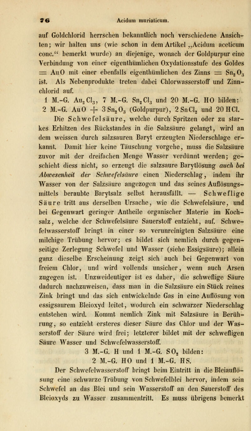 auf Goldchlorid herrschen bekanntlich noch verschiedene Ansich- ten; wir halten uns (wie schon in dem Artikel „Acidum aceticum conc. bemerkt wurde) an diejenige, wonach der Goldpurpur eine Verbindung von einer eigentümlichen Oxydationsstufe des Goldes =2 AuO mit einer ebenfalls eigentümlichen des Zinns = Sn203 ist. Als Nebenprodukte treten dabei Chlorwasserstoff und Zinn- chlorid auf. 1 M.-G. Au2CI3, 7 M.-G. Sn2Cl3 und 20 M.-G. HO bilden: 2 M.-G. AuO + 3Sn203 (Goldpurpur), 2SnCl2 und 20 HCl. Die Schwefelsäure, welche durch Spritzen oder zu star- kes Erhitzen des Rückstandes in die Salzsäure gelangt, wird an dem weissen durch salzsauren Baryt erzeugten Niederschlage er- kannt. Damit hier keine Täuschung vorgehe, muss die Salzsäure zuvor mit der dreifachen Menge Wasser verdünnt werden; ge- schieht diess nicht, so erzeugt die salzsaure Barytlösung auch bei Abwesenheit der Schwefelsäure einen Niederschlag, indem ihr Wasser von der Salzsäure angezogen und das seines Auflösungs- mittels beraubte Barytsalz selbst herausfällt. — Schweflige Säure tritt aus derselben Ursache, wie die Schwefelsäure, und bei Gegenwart geringer Antheile organischer Materie im Koch- salz, welche der Schwefelsäure Sauerstoff entzieht, auf. Schwe- felwasserstoff bringt in einer so verunreinigten Salzsäure eine milchige Trübung hervor; es bildet sich nemlich durch gegen- seitige Zerlegung Schwefel und Wasser (siehe Essigsäure); allein ganz dieselbe Erscheinung zeigt sich auch bei Gegenwart von freiem Chlor, und wird vollends unsicher, wenn auch Arsen zugegen ist. Unzweideutiger ist es daher, die schweflige Säure dadurch nachzuweisen, dass man in die Salzsäure ein Stück reines Zink bringt und das sich entwickelnde Gas in eine Auflösung von essigsaurem Bleioxyd leitet, wodurch ein schwarzer Niederschlag entstehen wird. Kommt nemlich Zink mit Salzsäure in Berüh- rung, so entzieht ersteres dieser Säure das Chlor und der Was- serstoff der Säure wird frei; letzterer bildet mit der schwefligen Säure Wasser und Schwefelwasserstoff. 3 M.-G. H und 1 M.-G. S02 bilden: 2 M.-G. HO und 1 M.-G. HS. Der Schwefelwasserstoff bringt beim Eintritt in die Bleiauflö- simg eine schwarze Trübung von Schwefelblei hervor, indem sein Schwefel an das Blei und sein Wasserstoff an den Sauerstoff des Bleioxyds zu Wasser zusammentritt. Es muss übrigens bemerkt