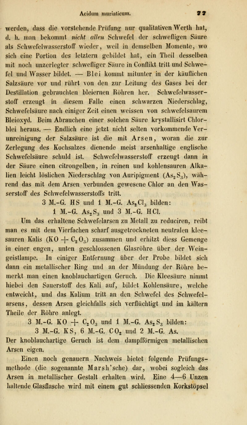 werden, dass die vorstehende Prüfung nur qualitativen Werth hat, d. h. man bekommt nicht allen Schwefel der schwefligen Saure als Schwefelwasserstoff wieder, weil in demselben Momente, wo sich eine Portion des letztern gebildet hat, ein Theil desselben mit noch unzerlegter schwefliger Säure in Conflikt tritt und Schwe- fel und Wasser bildet. — Blei kommt mitunter in der kauflichen Salzsäure vor und rührt von den zur Leitung des Gases bei der Destillation gebrauchten bleiernen Röhren her. Schwefelwasser- stoff erzeugt in diesem Falle einen schwarzen Niederschlag, Schwefelsäure nach einiger Zeit einen weissen von schwefelsaurem Bleioxyd. Beim Abrauchen einer solchen Säure krystallisirt Chlor- blei heraus. — Endlich eine jetzt nicht selten vorkommende Ver- unreinigung der Salzsäure ist die mit Arsen, woran die zur Zerlegung des Kochsalzes dienende meist arsenhaltige englische Schwefelsäure schuld ist. Schwefelwasserstoff erzeugt dann in der Säure einen citrongelben, in reinen und kohlensauren Alka- lien leicht löslichen Niederschlag von Auripigment (As2S3), wäh- rend das mit dem Arsen verbunden gewesene Chlor an den Was- serstoff des Schwefelwasserstoffs tritt. 3 M.-G. HS und 1 M.-G. As2CI3 bilden: 1 M.-G. As2S3 und 3 M.-G. HCl. Um das erhaltene Schwefelarsen zu Metall zu reduciren, reibt man es mit dem Vierfachen scharf ausgetrockneten neutralen klee- sauren Kalis (KO -f- C2Oa) zusammen und erhitzt diess Gemenge in einer engen, unten geschlossenen Glasröhre über der Wein- geistlampe. In einiger Entfernung über der Probe bildet sich dann ein metallischer Ring und an der Mündung der Röhre be- merkt man einen knoblauchartigen Geruch. Die Kleesäure nimmt hiebei den Sauerstoff des Kali auf, bildet Kohlensäure, welche entweicht, und das Kalium tritt an den Schwefel des Schwefel- arsens, dessen Arsen gleichfalls sich verflüchtigt und im kältern Theile der Röhre anlegt. 3 M.-G. KO + C203 und 1 M.-G. As2S3 bilden: 3 M.-G. KS, 6 M.-G. C02 und 2 M.-G. As. Der knoblauchartige Geruch ist dem dampfförmigen metallischen Arsen eigen. Einen noch genauem Nachweis bietet folgende Prüfungs- methode (die sogenannte Marsh'sehe) dar, wobei sogleich das Arsen in metallischer Gestalt erhalten wird. Eine 4—6 Unzen haltende Glasflasche wird mit einem gut schliessenden Korkstöpsel