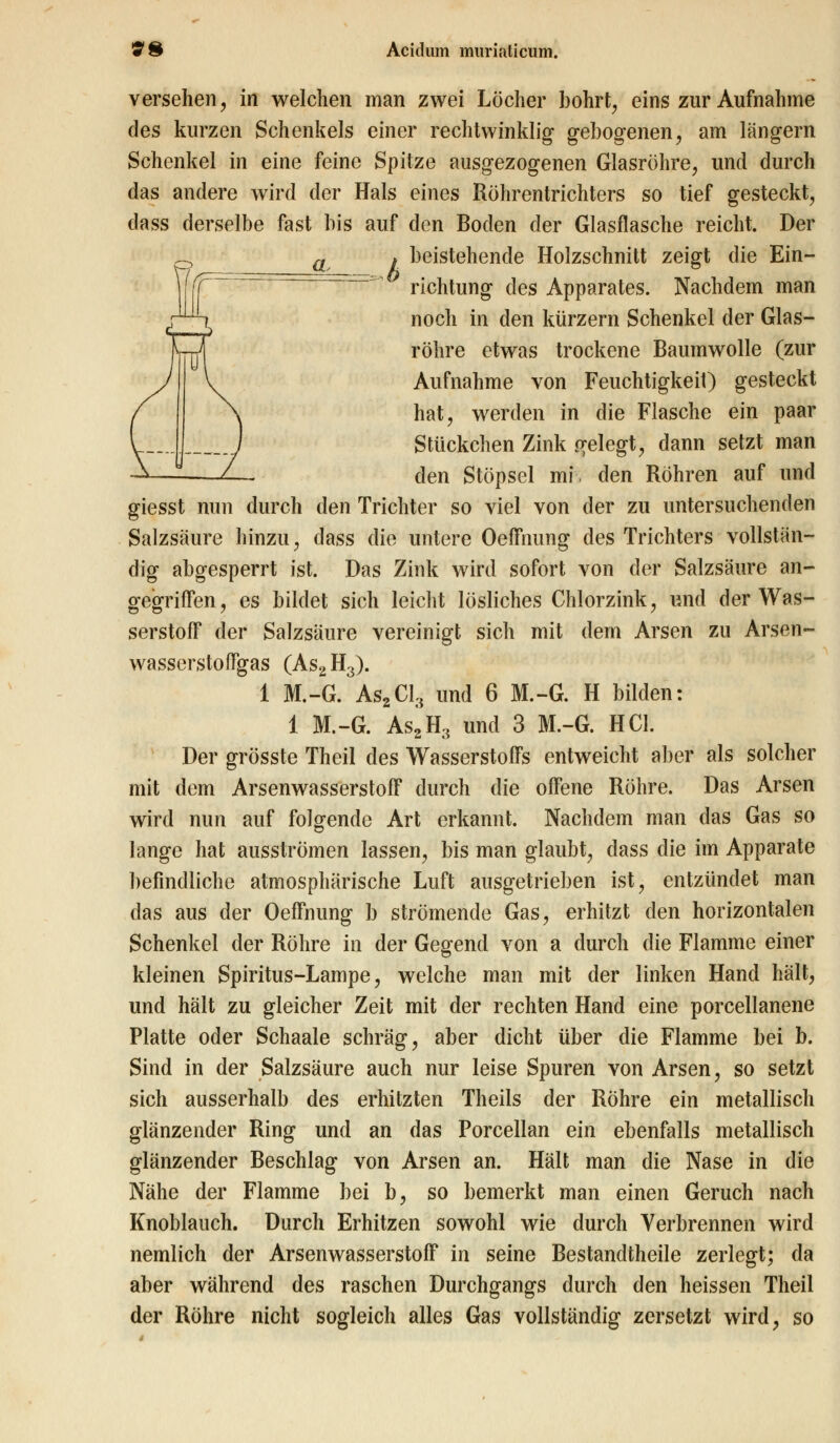 versehen, in welchen man zwei Löcher bohrt, eins zur Aufnahme des kurzen Schenkels einer rechtwinklig gebogenen, am langern Schenkel in eine feine Spitze ausgezogenen Glasröhre, und durch das andere wird der Hals eines Röhrentrichters so tief gesteckt, dass derselbe fast bis auf den Boden der Glasflasche reicht. Der . beistehende Holzschnitt zeigt die Ein- richtung des Apparates. Nachdem man noch in den kürzern Schenkel der Glas- röhre etwas trockene Baumwolle (zur Aufnahme von Feuchtigkeit) gesteckt hat, werden in die Flasche ein paar Stückchen Zink gelegt, dann setzt man den Stöpsel mi. den Röhren auf und giesst nun durch den Trichter so viel von der zu untersuchenden Salzsäure hinzu, dass die untere OefFnung des Trichters vollstän- dig abgesperrt ist. Das Zink wird sofort von der Salzsäure an- gegriffen, es bildet sich leicht lösliches Chlorzink, und der Was- serstoff der Salzsäure vereinigt sich mit dem Arsen zu Arsen- wasserstoffgas (As2H3). 1 M.-G. As2Cl3 und 6 M.-G. H bilden: 1 M.-G. As2H3 und 3 M.-G. HCl. Der grösste Theil des Wasserstoffs entweicht aber als solcher mit dem Arsenwasserstoff durch die offene Röhre. Das Arsen wird nun auf folgende Art erkannt. Nachdem man das Gas so lange hat ausströmen lassen, bis man glaubt, dass die im Apparate befindliche atmosphärische Luft ausgetrieben ist, entzündet man das aus der Oeffnung b strömende Gas, erhitzt den horizontalen Schenkel der Röhre in der Gegend von a durch die Flamme einer kleinen Spiritus-Lampe, welche man mit der linken Hand hält, und hält zu gleicher Zeit mit der rechten Hand eine porcellanene Platte oder Schaale schräg, aber dicht über die Flamme bei b. Sind in der Salzsäure auch nur leise Spuren von Arsen, so setzt sich ausserhalb des erhitzten Theils der Röhre ein metallisch glänzender Ring und an das Porcellan ein ebenfalls metallisch glänzender Beschlag von Arsen an. Hält man die Nase in die Nähe der Flamme bei b, so bemerkt man einen Geruch nach Knoblauch. Durch Erhitzen sowohl wie durch Verbrennen wird nemlich der Arsenwasserstoff in seine Bestandtheile zerlegt; da aber während des raschen Durchgangs durch den heissen Theil der Röhre nicht sogleich alles Gas vollständig zersetzt wird, so