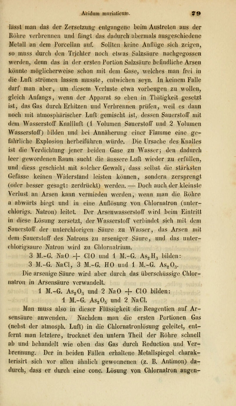 lüsst man das der Zersetzung entgangene beim Austreten aus der Röhre verbrennen und fängt das dadurch abermals ausgeschiedene Metall an dem Porcellan auf. Sollten keine Anflüge sich zeigen, so muss durch den Trichter noch etwas Salzsäure nachgegossen werden, denn das in der ersten Portion Salzsäure befindliche Arsen konnte möglicherweise schon mit dem Gase, welches man frei in die Luft strömen lassen musste, entwichen seyn. In keinem Falle darf man aber, um diesem Verluste etwa vorbeugen zu wollen, gleich Anfangs, wenn der Apparat so eben in Tliätigkeit gesetzt ist, das Gas durch Erhitzen und Verbrennen prüfen, weil es dann noch mit atmosphärischer Luft gemischt ist, dessen Sauerstoff mit dem Wasserstoff Knallluft (1 Volumen Sauerstoff und 2 Volumen Wasserstoff) bilden und bei Annäherung einer Flamme eine ge- fährliche Explosion herbeiführen würde. Die Ursache des Knalles ist die Verdichtung jener beiden Gase zu Wasser; den dadurch leer gewordenen Raum sucht die äussere Luft wieder zu erfüllen, und diess geschieht mit solcher Gewalt, dass selbst die stärksten Gefässe keinen Widerstand leisten können, sondern zersprengt (oder besser gesagt: zerdrückt) werden. — Doch auch der kleinste Verlust an Arsen kann vermieden werden, wenn man die Röhre a abwärts biegt und in eine Auflösung von Chlornatron (untcr- chlorigs. Natron) leitet. Der Arsenwasserstoff wird beim Eintritt in diese Lösung zersetzt, der Wasserstoff verbindet sich mit dem Sauerstoff der unterchlorigen Säure zu Wasser, das Arsen mit dem Sauerstoff des Natrons zu arseniger Säure, und das unter- ehlorigsaure Natron wird zu Chlornatrium. 3 M.-G. NaO + CIO und 1 M.-G. As2H, bilden: 3 M.-G. NaCl, 3 M.-G. HO uud 1 M.-G. As203. Die arsenige Säure wird aber durch das überschüssige Chlor- natron in Arsensäure verwandelt. 1 M.-G. As203 und 2 NaO + CIO bilden: 1 M.-G. As205 und 2 NaCl. Man muss also in dieser Flüssigkeit die Reagentien auf Ar- sensäure anwenden. Nachdem man die ersten Portionen Gas (nebst der atmosph. Luft) in die Chlornatronlösung geleitet, ent- fernt man letztere, trocknet den untern Theil der Röhre schnell ab und behandelt wie oben das Gas durch Reduction und Ver- brennung. Der in beiden Fällen erhaltene Metallspiegel charak- lerisirt sich vor allen ähnlich gewonnenen (z. B. Antimon) da- durch, dass er durch eine conc. Lösung von Chlornatron äugen-