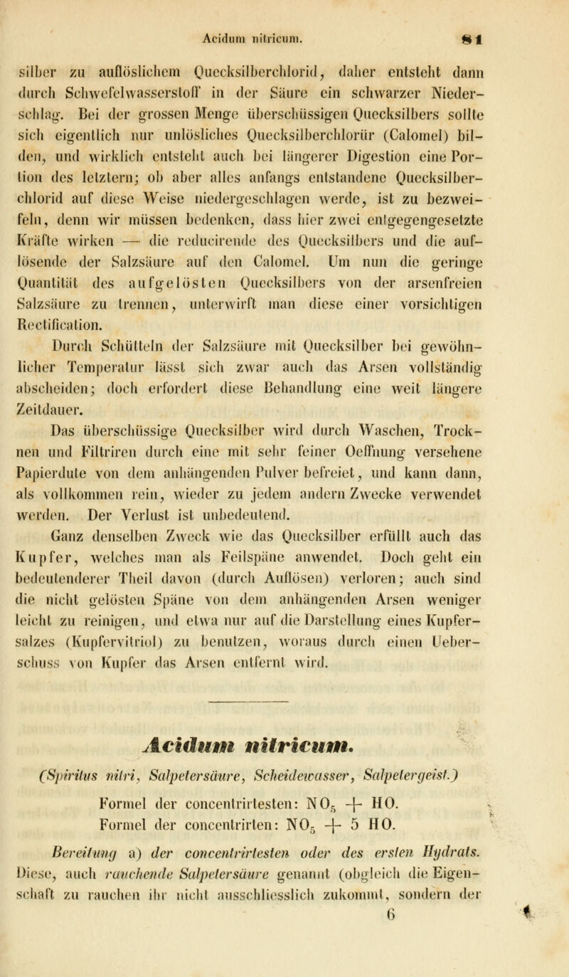 silber zu auflöslichem Quecksilberchlorid, daher entsteht dann durch Schwefelwasserstoff in der Säure ein schwarzer Nieder- schlag-. Bei der grossen Menge überschüssigen Quecksilbers sollte sich eigentlich nur unlösliches Quecksilberchloriir (Calomel) bil- den, und wirklich entstellt auch bei längerer Digestion eine Por- tion des letztem; ob aber alles anfangs entstandene Quecksilber- chlorid auf diese Weise niedergeschlagen werde, ist zu bezwei- feln, denn wir müssen bedenken, dass hier zwei cnlgegengesetzte Kräfte wirken — die reducirende des Quecksilbers und die auf- lösende der Salzsäure auf dm Calomel. Um nun die geringe Quantität des aufgelösten Quecksilbers von der arsenfreien Salzsäure zu trennen, unterwirft man diese einer vorsichtigen Rectification. Durch Schütteln der Salzsäure mit Quecksilber bei gewöhn- licher Temperatur lässt sich zwar auch das Arsen vollständig abscheiden; doch erfordert diese Behandlung eine weit längere Zeitdauer. Das überschüssige Quecksilber wird durch Waschen, Trock- nen und Filtriren durch eine mit sehr feiner Oeffnung versehene Papierdute von dem anhängenden Pulver befreiet, und kann dann, als vollkommen rein, wieder zu jedem andern Zwecke verwendet werden. Der Verlust ist unbedeutend. Ganz denselben Zweck wie das Quecksilber erfüllt auch das Kupfer, welches man als Feilspäne anwendet. Doch geht ein bedeutenderer Theil davon (durch Auflösen) verloren; auch sind die nicht gelösten Späne von dem anhängenden Arsen weniger leicht zu reinigen, und etwa nur auf die Darstellung eines Kupfer- salzes (Kupfervitriol) zu benutzen, woraus durch einen Ueber- schuss von Kupfer das Arsen entfernt wird. Acutum nitricum. (Spiritus nitri, Salpetersäure, Scheidewasser > Salpeter g eist J Formel der concentrirtesten: N05 -f- HO. Formel der concentrirten: N05 -f- 5 HO. Bereitimg a) der concentrirtesten oder des ersten Hydrats. Divse, auch ranchende Salpetersäure genannt (obgleich die Eigen- schaft zu rauchen ihr nicht ausschliesslich zukommt, sondern der 6