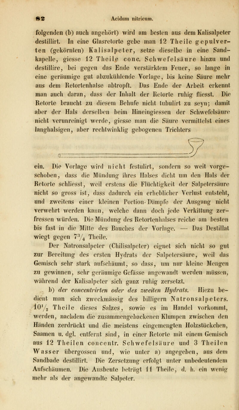 folgenden (b) auch angehört) wird am besten aus dem Kalisalpeter destillirt. In eine Glasretorte gebe man 12 Theile gepulver- ten (gekörnten) Kalisalpeter, setze dieselbe in eine Sand- kapelle, giesse 12 Theile conc. Schwefelsäure hinzu und destillire, bei gegen das Ende verstärktem Feuer, so lange in eine geräumige gut abzukühlende Vorlage, bis keine Säure mehr aus dem Retortenhalse abtropft. Das Ende der Arbeit erkennt man auch daran, dass der Inhalt der Retorte ruhig fliesst. Die Retorte braucht zu diesem Behufe nicht tubulirt zu seyn; damit aber der Hals derselben beim Hineingiessen der Schwefelsäure nicht verunreinigt werde, giesse man die Säure vermittelst eines langhalsigen, aber rechtwinklig gebogenen Trichters ein. Die Vorlage wird nicht festulirt, sondern so weit vorge- schoben, dass die Mündung ihres Halses dicht um den Hals der Retorte schliesst, weil erstens die Flüchtigkeit der Salpetersäure nicht so gross ist, dass dadurch ein erheblicher Verlust entsteht, und zweitens einer kleinen Portion- Dämpfe der Ausgang nicht verwehrt werden kann, welche dann doch jede Verkittung zer- fressen würden. Die Münduno- des Retortenhalses reiche am besten bis fast in die Mitte des Bauches der Vorlage. — Das Destillat wiegt gegen 73/4 Theile. Der Natronsalpeter (Chilisalpetcr) eignet sich nicht so gut zur Bereitung des ersten Hydrats der Salpetersäure, weil das Gemisch sehr stark aufschäumt, so dass, um nur kleine Mengen zu gewinnen, sehr geräumige Gefässe angewandt werden müssen, während der Kalisalpeter sich ganz ruhig zersetzt. b) der concentrirten oder des zweiten Hydrats. Hiezu be- dient man sich zweckmässig des billigern Natronsalpeters. 10y2 Theile dieses Salzes, sowie es im Handel vorkommt, werden, nachdem die zusammengebackenen Klumpen zwischen den Händen zerdrückt und die meistens eingemengten Holzstückchen, Saamen u. dgl. entfernt sind, in einer Retorte mit einem Gemisch aus 12 Theilen concentr. Schwefelsäure und 3 Theilen Wasser übergössen und, wie unter a) angegeben, aus dem Sandbade destillirt. Die Zersetzung erfolgt unter unbedeutendem Aufschäumen. Die Ausbeule beträgt 11 Theile, d. h. ein wenig mehr als der angewandte Salpeter.