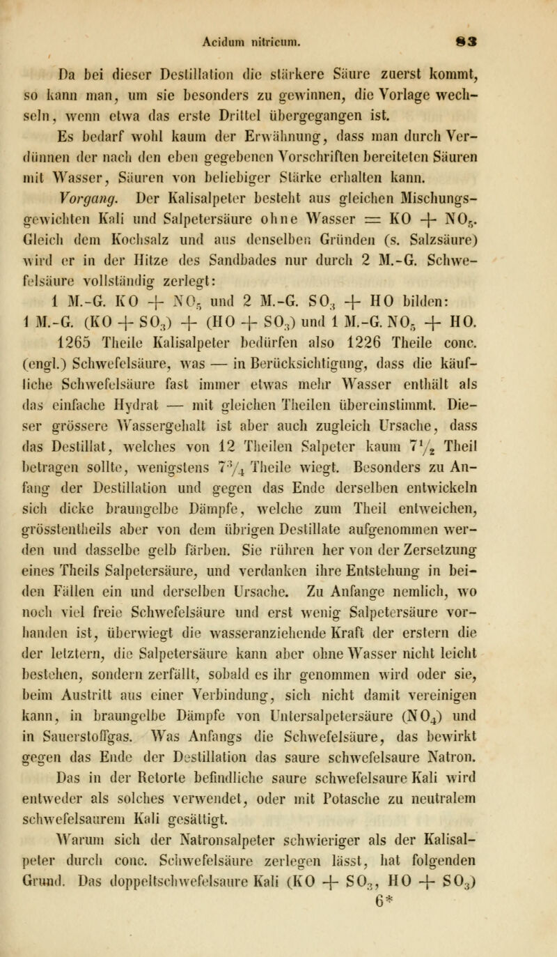 Da bei dieser Destillation die stärkere Säure zuerst kommt, so kann man, um sie besonders zu gewinnen, die Vorlage wech- seln , wenn etwa das erste Drittel übergegangen ist. Es bedarf wohl kaum der Erwähnung, dass man durch Ver- diinnen der nach <Ien eben gegebenen Vorschriften bereiteten Säuren mit Wasser, Säuren von beliebiger Stärke erhalten kann. Vorgang. Der Kalisalpeter besteht aus gleichen Mischungs- gewichten Kali und Salpetersäure ohne Wasser = KO -f- NO,. Gleich dem Kochsalz und aus denselben Gründen (s. Salzsäure) wird er in der Hitze des Sandbades nur durch 2 M.-G. Schwe- felsäure vollständig zerlegt: 1 M.-G. KO + NO, und 2 M.-G. SO, + HO bilden: 1 M.-G. (KO + SO,) + (HO + SO,) und 1 M.-G. NO, + HO. 1265 Theiie Kalisalpeter bedürfen also 1226 Theile conc. (engl.) Schwefelsäure, was — in Berücksichtigung, dass die käuf- liche Schwefelsäure fast immer etwas mehr Wasser enthält als das einfache Hydrat — mit gleichen Theilen übereinstimmt. Die- ser grössere Wassergehalt ist aber auch zugleich Ursache, dass das Destillat, welches von 12 Theilen Salpeter kaum 7l/t Theil betragen sollte, wenigstens 7;y4 Theile wiegt. Besonders zu An- fang der Destillation und gegen das Ende derselben entwickeln sich dicke braungelbe Dämpfe, welche zum Theil entweichen, grösstentheils aber von dem übrigen Destillate aufgenommen wer- den und dasselbe gelb färben. Sie rühren her von der Zersetzung eines Theils Salpetersäure, und verdanken ihre Entstehung in bei- den Fällen ein und derselben Ursache. Zu Anfange nemlich, wo noch viel freie Schwefelsäure und erst wenig Salpetersäure vor- handen ist, überwiegt die wasseranziehende Kraft der erstem die der letztern, die Salpetersäure kann aber ohne Wasser nicht leicht bestehen, sondern zerfällt, sobald es ihr genommen wird oder sie, beim Austritt aus einer Verbindung, sich nicht damit vereinigen kann, in braungelbe Dämpfe von Untersalpetersäure (N04) und in SauerstofTgas. Was Anfangs die Schwefelsäure, das bewirkt gegen das Ende der Destillation das saure schwefelsaure Natron. Das in der Retorte befindliche saure schwefelsaure Kali wird entweder als solches verwendet, oder mit Potasche zu neutralem schwefelsaurem Kali gesättigt. Warum sich der Natronsalpeter schwieriger als der Kalisal- peter durch conc. Schwefelsäure zerlegen lässt, hat folgenden Grund. Das doppeltschwefelsaure Kali (KO + SO,, HO + SO,) 6*