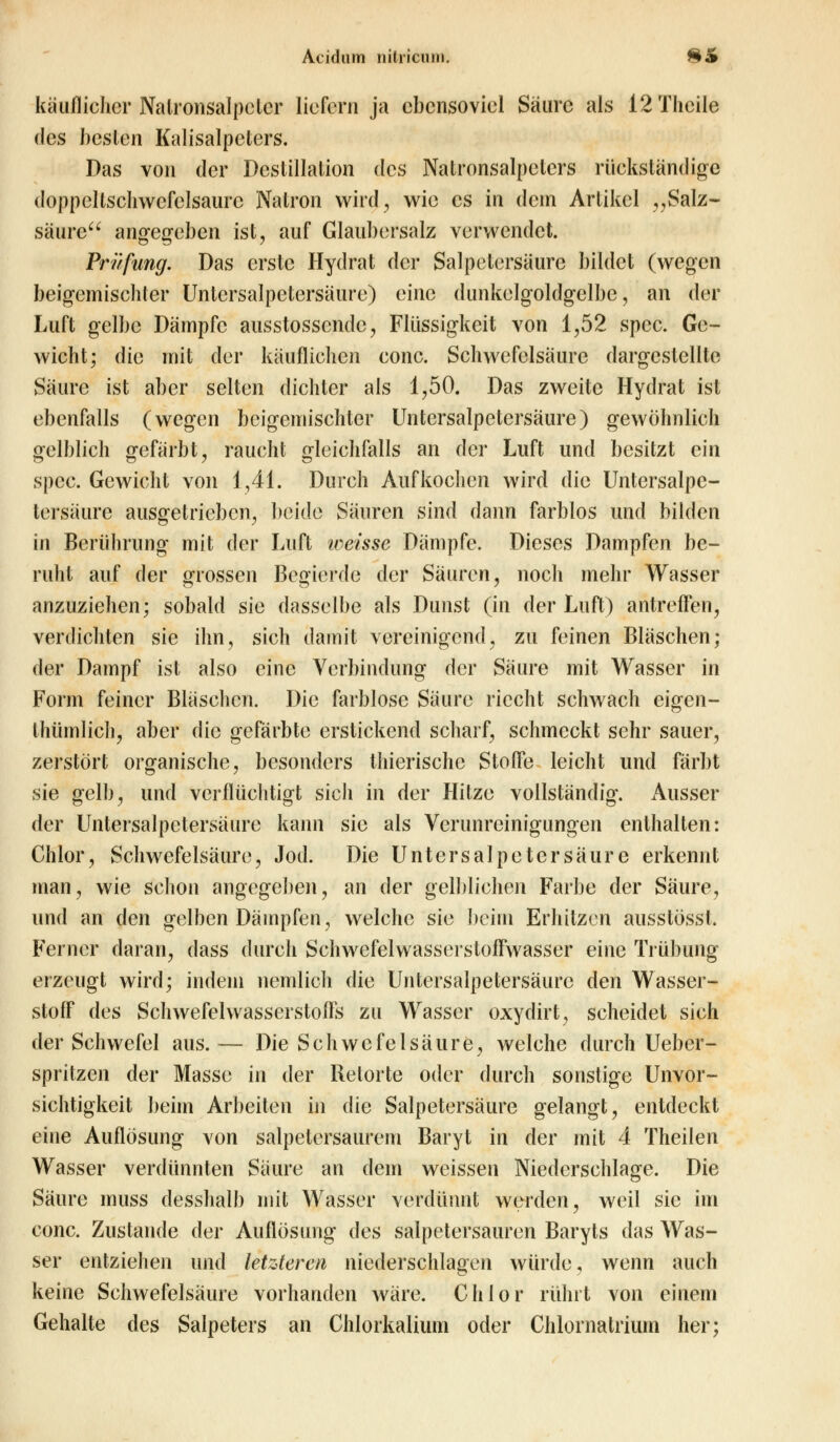 käuflicher Natronsalpeter liefern ja ebensoviel Säure als 12 Theile des besten Kalisalpeters. Das von der Destillation des Natronsalpeters rückständige doppcllschwefclsaure Natron wird, wie es in dem Artikel „Salz- säure angegeben ist, auf Glaubersalz verwendet. Prüfung. Das erste Hydrat der Salpetersäure bildet (wegen beigemischter Untcrsalpetersäure) eine dunkelgoldgelbe, an der Luft gelbe Dämpfe ausstossende, Flüssigkeit von 1,52 spec. Ge- wicht; die mit der käuflichen conc. Schwefelsäure dargestellte Säure ist aber selten dichter als 1,50. Das zweite Hydrat ist ebenfalls (wegen beigemischter Untersalpetersäure) gewöhnlich gelblich gefärbt, raucht gleichfalls an der Luft und besitzt ein spec. Gewicht von 1,41. Durch Aufkochen wird die Untersalpe- tersäure ausgetrieben, beide Säuren sind dann farblos und bilden in Berührung mit der Luft weisse Dämpfe. Dieses Dampfen be- ruht auf der grossen Begierde der Säuren, noch mehr Wasser anzuziehen; sobald sie dasselbe als Dunst (in der Luft) antreffen, verdichten sie ihn, sich damit vereinigend, zu feinen Bläschen; der Dampf ist also eine Verbindung der Säure mit Wasser in Form feiner Bläschen. Die farblose Säure riecht schwach eigen- thümlich, aber die gefärbte erstickend scharf, schmeckt sehr sauer, zerstört organische, besonders thicrische Stoffe leicht und färbt sie gelb, und verflüchtigt sich in der Hitze vollständig. Ausser der Untersalpetersäure kann sie als Verunreinigungen enthalten: Chlor, Schwefelsäure, Jod. Die Unter Salpetersäure erkennt man, wie schon angegeben, an der gelblichen Farbe der Säure, und an den gelben Dämpfen, welche sie beim Erhitzen ausstösst. Ferner daran, dass durch Schwefelwasserstoffwasser eine Trübung erzeugt wird; indem nemlich die Untersalpetersäure den Wasser- stoff des Schwefelwasserstoffs zu Wasser oxydirt, scheidet sich der Schwefel aus.— Die Schwefelsäure, welche durch Ueber- spritzen der Masse in der Retorte oder durch sonstige Unvor- sichtigkeit beim Arbeiten in die Salpetersäure gelangt, entdeckt eine Auflösung von salpetersaurem Baryt in der mit 4 Theilen Wasser verdünnten Säure an dem weissen Niederschlage. Die Säure muss desshalb mit Wasser verdünnt werden, weil sie im conc. Zustande der Auflösung des salpetersauren Baryts das Was- ser entziehen und letzteren niederschlagen würde, wenn auch keine Schwefelsäure vorhanden wäre. Chlor rührt von einem Gehalte des Salpeters an Chlorkalium oder Chlomatrium her;