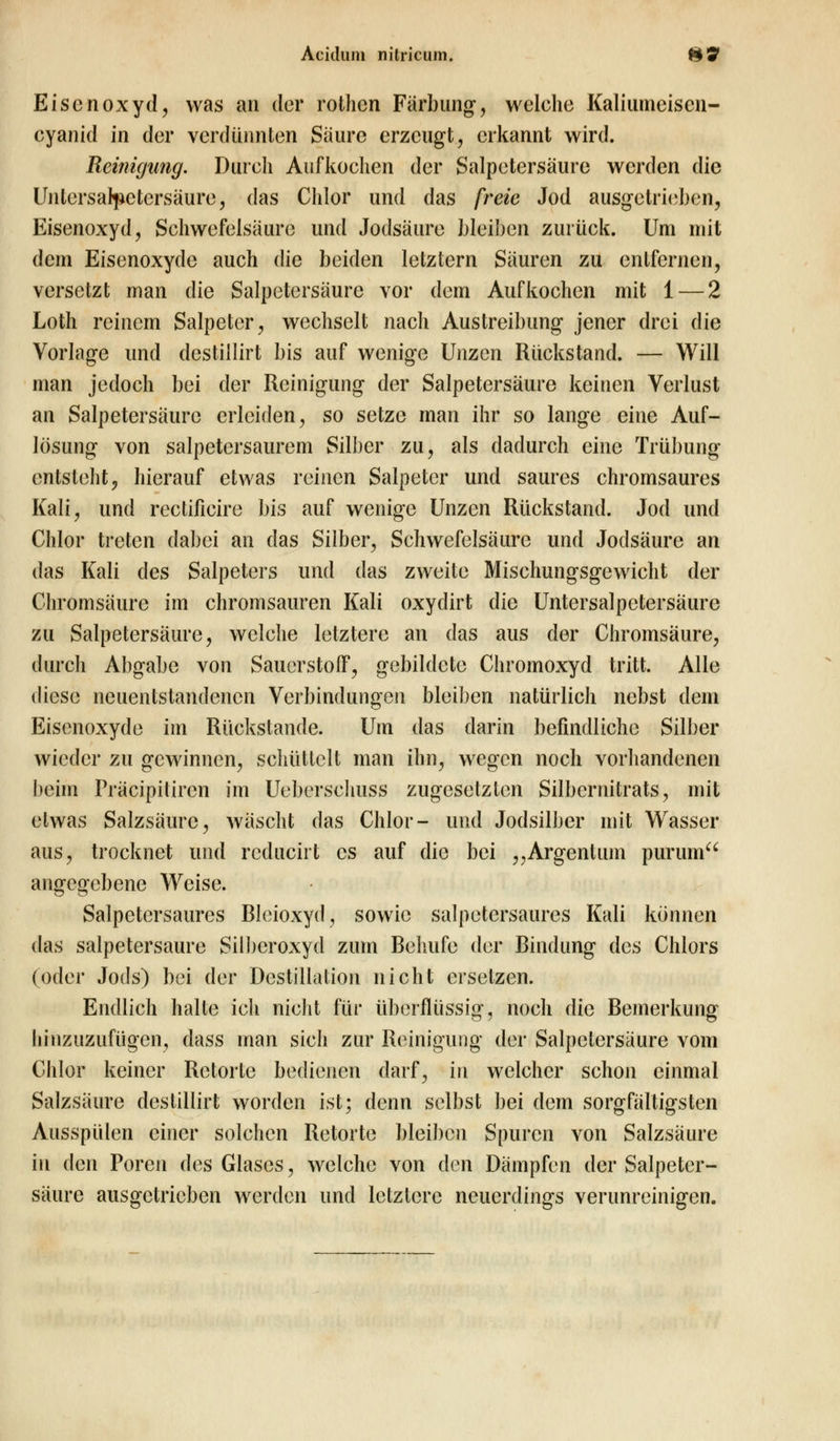 Eisenoxyd, was an der reihen Färbung, welche Kaliumeiscn- cyanid in der verdünnten Säure erzeugt, erkannt wird. Reinigung. Durch Aufkochen der Salpetersäure werden die Untersal^etcrsäure, das Chlor und das freie Jod ausgetrieben, Eisenoxyd, Schwefelsäure und Jodsäure bleiben zurück. Um mit dem Eisenoxyde auch die beiden letztern Säuren zu entfernen, versetzt man tlle Salpetersäure vor dem Aufkochen mit 1 — 2 Loth reinem Salpeter, wechselt nach Austreibung jener drei die Vorlage und destillirt bis auf wenige Unzen Rückstand. — Will man jedoch bei der Reinigung der Salpetersäure keinen Verlust an Salpetersäure erleiden, so setze man ihr so lange eine Auf- lösung von salpetersaurem Silber zu, als dadurch eine Trübung entsteht, hierauf etwas reinen Salpeter und saures chromsaures Kali, und rectificire bis auf wenige Unzen Rückstand. Jod und Chlor treten dabei an das Silber, Schwefelsäure und Jodsäure an das Kali des Salpeters und das zweite Mischungsgewicht der Chromsäure im chromsauren Kali oxydirt die Untersalpctersäure zu Salpetersäure, welche letztere an das aus der Chromsäure, durch Abgabe von Sauerstoff, gebildete Chromoxyd tritt. Alle diese neuentstandenen Verbindungen bleiben natürlich nebst dein Eisenoxyde im Rückstande. Um das darin befindliche Silber wieder zu gewinnen, schüttelt man ihn, wegen noch vorhandenen beim Präcipilircn im Ueberschuss zugesetzten Silbernitrats, mit etwas Salzsäure, wäscht das Chlor- und Jodsilber mit Wasser aus, trocknet und reducirt es auf die bei „Argenlum purum angegebene Weise. Salpetcrsaures Bleioxyd, sowie salpetersaures Kali können das salpetersaure Silberoxyd zum Behufe der Bindung des Chlors (oder Jods) bei der Destillation nicht ersetzen. Endlich halte ich nicht für überflüssig, noch die Bemerkung hinzuzufügen, dass man sich zur Reinigung der Salpetersäure vom Chlor keiner Retorte bedienen darf, In welcher schon einmal Salzsäure destillirt worden ist; denn selbst bei dem sorgfältigsten Ausspülen einer solchen Retorte bleiben Spuren von Salzsäure in den Poren des Glases, welche von den Dämpfen der Salpeter- säure ausgetrieben werden und letztere neuerdings verunreinigen.