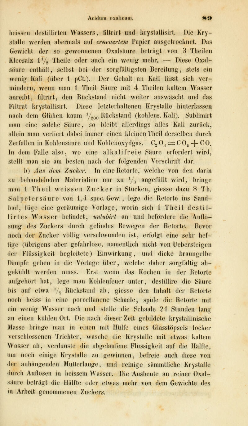 heissen destillirtcn Wassers, filtrirt und kryslallisirl. Die Kry- slaile werden abermals auf erneuertem Papier ausgetrocknet. Das Gewicht der so gewonnenen Oxalsäure beträgt von 3 Tlieilen Kleesalz iy2 Theile oder auch ein wenig mehr. — Diese Oxal- säure enthält, selbst bei der sorgfältigsten Bereitung, stets ein wenig Kali (über 1 pCt.). Der Gehalt an Kali lässt sich ver- mindern, wenn man 1 Thcil Säure mit 4 Tlieilen kaltem Wasser anreibt, filtrirt, den Rückstand nicht weiter auswäscht und das Fillrat krystallisirt. Diese letzterhaltenen Krystalle hinterlassen nach dem Glühen kaum l/200 Rückstand (kohlens. Kali). Sublimirt man eine solche Säure, so bleibt allerdings alles Kali zurück, allein man verliert dabei immer einen kleinen Theil derselben durch Zerfallen in Kohlensäure und Kohlenoxydgas. C2Oa=:C02 -f-CO. In dem Falle also, wo eine alkalifreie Säure erfordert wird, stellt man sie am besten nach der folgenden Vorschrift dar. b) Aus dem Zucker. In eine Retorte, welche von den darin zu behandelnden Materialien nur zu !/3 angefüllt wird, bringe man 1 Theil weissen Zucker iu Stücken, giesse dazu 8 Th. Salpetersäure von 1,4 spec. Gew., lege die Retorte ins Sand- bad, füge eine geräumige Vorlage, worin sich 1 Theil des Ul- li rt es Wasser befindet, unlubirt an und befördere die Auflö- sung des Zuckers durch gelindes Bewegen der Retorte. Bevor noch der Zucker völlig verschwunden ist, erfolgt eine sehr hef- tige (übrigens aber gefahrlose, namentlich nicht von Uebersteigen der Flüssigkeit begleitete) Einwirkung, und dicke braungelbe Dämpfe gehen in die Vorlage über, weiche daher sorgfältig ab- gekühlt werden muss. Eist wenn das Kochen in der Retorte aufgehört hat, lege man Kohlenfeuer unter, destillire die Säure bis auf etwa 1/H Rückstand ab, giesse den Inhalt der Retorte noch heiss in eine porcellanene Sehaale, spüle die Retorte mit ein wenig Wasser nach und stelle die Schaale 24 Stunden lang an einen kühlen Ort. Die nach dieser Zeit gebildete krystallinische Masse bringe man in einen mit Hülfe eines Glasstöpsels locker verschlossenen Trichter, wasche die Krystalle mit etwas kaltem Wasser ab, verdunste die abgelaufene Flüssigkeit auf die Hälfte, um noch einige Krystalle zu gewinnen, befreie auch diese von der anhängenden Mutterlauge, und reinige sämmtliche Krystalle durch Auflösen in heissem Wasser. Die Ausbeute an reiner Oxal- säure beträgt die Hälfte oder etwas mehr von dem Gewichte des in Arbeit genommenen Zuckers.