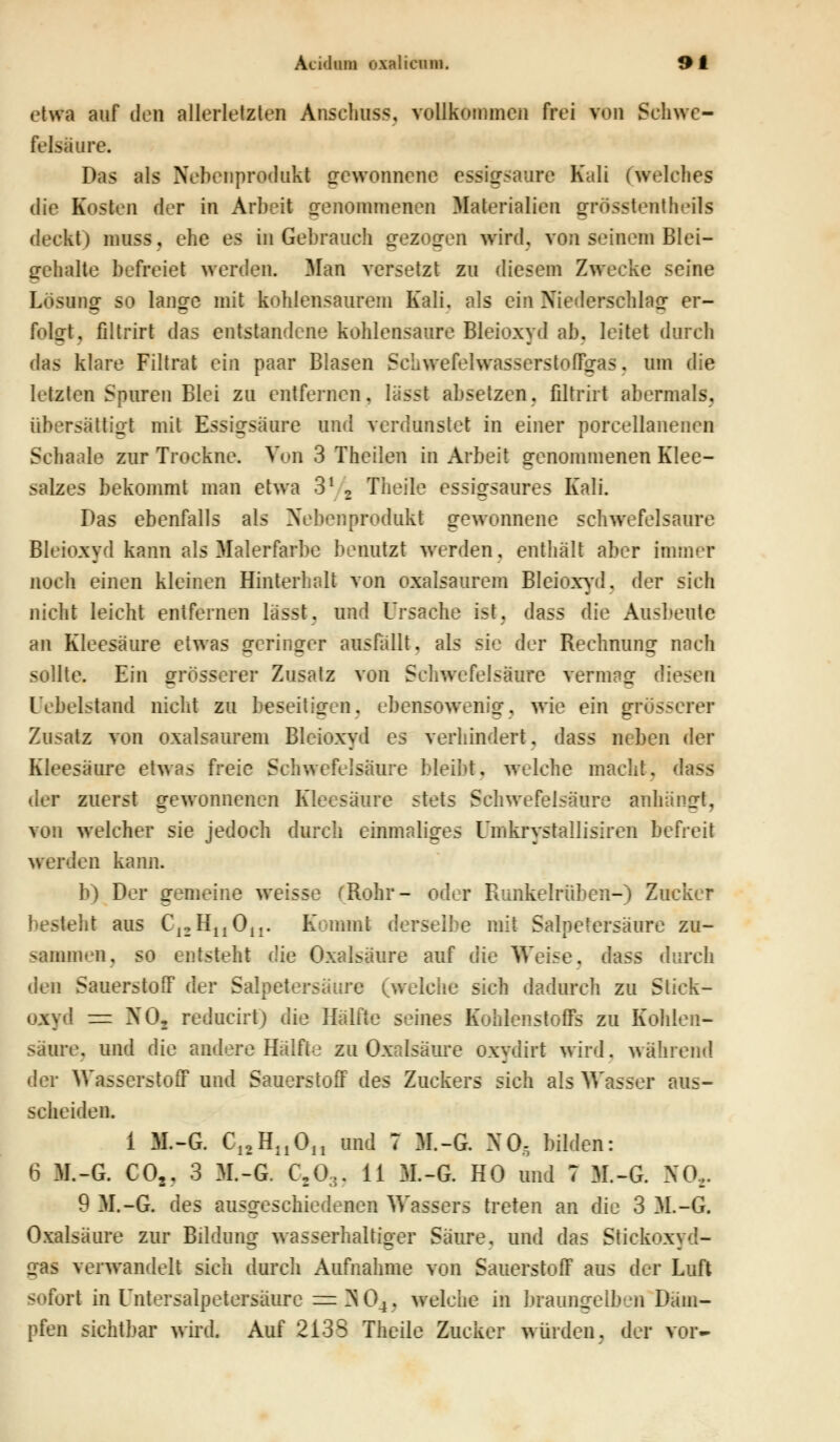 etwa auf den allerletzten Anschuss, vollkommen frei von Schwe- felsäure. Das als Nebenprodukt gewonnene i ssigsaure Kali (welches die Kosten der in Arbeit genommenen Materialien grösstenteils deckt) —M, ehe es in Gebrauch gezogen wird, von seinem Blei— gehalte befreiet werden. Man versetzt zu diesem Zwecke seine Lösung so lan^e mit kohlensaurem Kali, als ein Niederschlag1 er- — — folgt, filtriri das entstandene kohlensaure Bleioxyd ab. leitet durch das klare Filtrat ein paar Blasen Schwefelwasserstoffgas, um die letzten Spuren Blei zu entfernen, lässt absetzen, filtriri abermals. übersättigt mit Essigsäure and verdunstet in einer porceüanenen Sehaale zur Trockne. Von 3 Theilen in Arbeit genommenen Klee- salzes bekommt man etwa 31 2 Theile essigsaures Kali. Das ebenfalls als Nebenprodukt gewonnene schwefelsaure Bleioxyd kann als Malerfarbe benutzt werden, enthält aber hhtner noch einen kleinen Hinterhalt von oxalsaurem Bleioxyd, der sich nicht leicht entfernen lässt. und Ursache ist. dass die Ausbeute an Kleesäure etwas orringor ausfallt, als sie der Rechnung nach sollte. Ein grösserer Zusatz von Schwefelsäure vermag diesen (Jebelstand nicht zu beseitigen, ebensowenig, wie ein grösserer Zusatz von oxalsaurem Bleioxyd es verhindert, dass neben der Kleesäure etwas freie Schwefelsäure bleibt, welche macht, dass der zuerst gewonnenen Kleesäure stets Schwefelsäure anhängt, von welcher sie jedoch durch einmaliges Umkrystallisiren befreit werden kann. b) Der gemeine weisse (Bohr- oder Runkelrüben-) Zucker eht aus C12HuOn. Kommt derselbe mit Salpetersäure zu- sammen, so entsteht die Oxalsäure auf die Weise, dass durch i\vn Sauerstoff der Salpetersäure (welche sich dadurch zu Stick- oxyd = NO, reducirt) die Hälfte seines Kohlenstoffs zu Kohlen- säure, und die andere Hälfte zu Oxalsäure oxydirt wird, während der Wasserstoff und Sauerstoff des Zuckers sich als Wasser aus- scheiden. 1 M.-G. C12HnOn und 7 M.-G. NO, bilden: 6 M.-G. C02, 3 M.-G. C20... 11 M.-G. HO und 7 M.-G. NO... 9 M.-G. des ausgeschiedenen Wassers treten an die 3 M.-G. Oxalsäure zur Bildung wasserhaltiger Säure, und das Stickoxyd- iras verwandelt sich durch Aufnahme von SauerstofF aus der Luft sofort in Untersalpetersäure = ^ 04. welche in braungelben Däm- pfen sichtbar wird. Auf 2138 Theile Zucker würden, der vor-