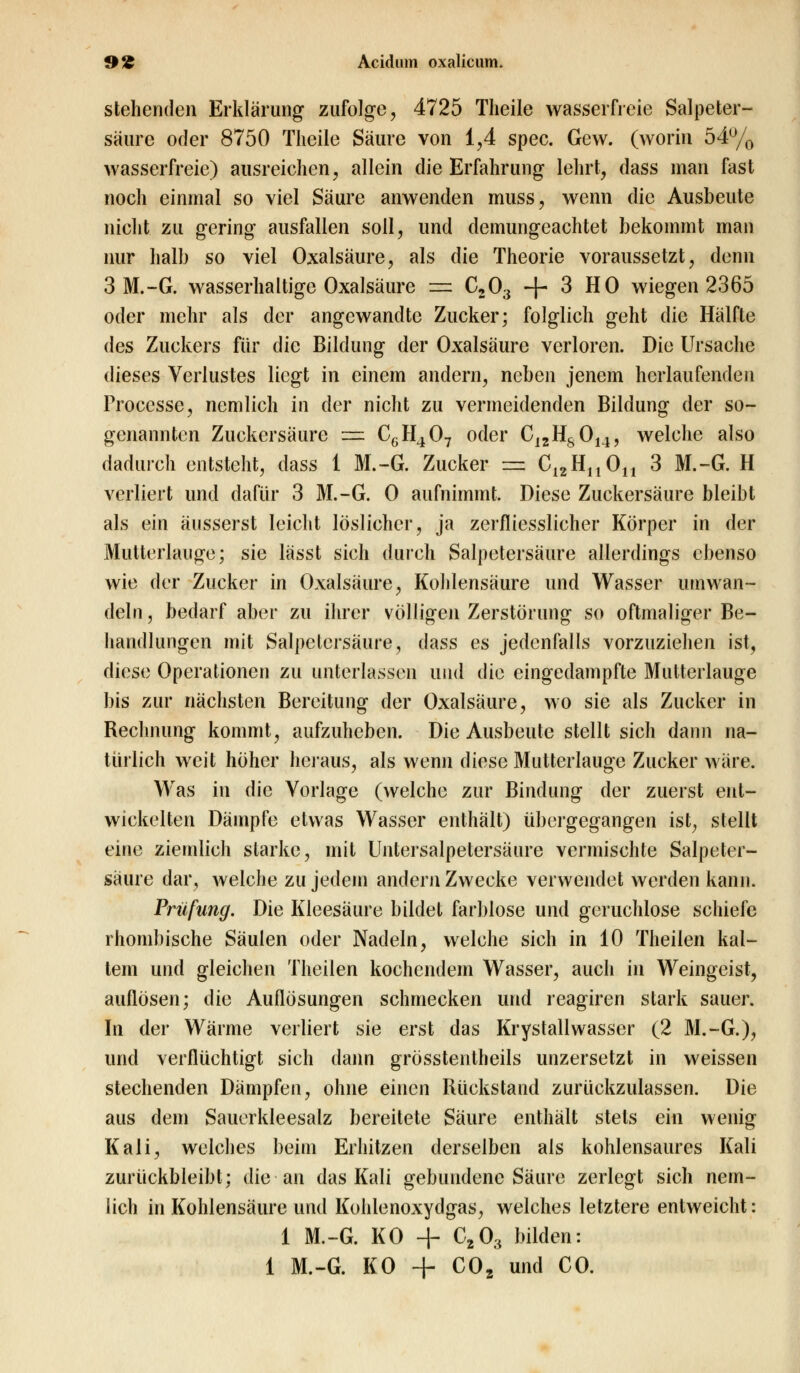 stehenden Erklärung zufolge, 4725 Theile wasserfreie Salpeter- säure oder 8750 Theile Säure von 1,4 spec. Gew. (worin 54% wasserfreie) ausreichen, allein die Erfahrung lehrt, dass man fast noch einmal so viel Säure anwenden muss, wenn die Ausbeute nicht zu gering ausfallen soll, und demungeachtet bekommt man nur halb so viel Oxalsäure, als die Theorie voraussetzt, denn 3 M.-G. wasserhaltige Oxalsäure = C203 + 3 HO wiegen 2365 oder mehr als der angewandte Zucker; folglich geht die Hälfte des Zuckers für die Bildung der Oxalsäure verloren. Die Ursache dieses Verlustes liegt in einem andern, neben jenem herlaufenden Frocesse, nemlich in der nicht zu vermeidenden Bildung der so- genannten Zuckersäure =ä C6H407 oder C12Hs014, welche also dadurch entsteht, dass 1 M.-G. Zucker == C12Hn0n 3 M.-G. H verliert und dafür 3 M.-G. 0 aufnimmt. Diese Zuckersäure bleibt als ein äusserst leicht löslicher, ja zerfliesslicher Körper in der Mutterlauge; sie lässt sich durch Salpetersäure allerdings ebenso wie der Zucker in Oxalsäure, Kohlensäure und Wasser umwan- deln, bedarf aber zu ihrer völligen Zerstörung so oftmaliger Be- handlungen mit Salpetersäure, dass es jedenfalls vorzuziehen ist, diese Operationen zu unterlassen und die eingedampfte Mutterlauge bis zur nächsten Bereitung der Oxalsäure, wo sie als Zucker in Rechnung kommt, aufzuheben. Die Ausbeute stellt sich dann na- türlich weit höher heraus, als wenn diese Mutterlauge Zucker wäre. Was in die Vorlage (welche zur Bindung der zuerst ent- wickelten Dämpfe etwas Wasser enthält) übergegangen ist, stellt eine ziemlich starke, mit Untersalpetersäure vermischte Salpeter- säure dar, welche zu jedem andern Zwecke verwendet werden kann. Prüfung. Die Kleesäure bildet farblose und geruchlose schiefe rhombische Säulen oder Nadeln, welche sich in 10 Theilen kal- tem und gleichen Theilen kochendem Wasser, auch in Weingeist, auflösen; die Auflösungen schmecken und reagiren stark sauer. In der Wärme verliert sie erst das Krystallwasser (2 M.-G.), und verflüchtigt sich dann grösstentheils unzersetzt in weissen stechenden Dämpfen, ohne einen Rückstand zurückzulassen. Die aus dem Sauerkleesalz bereitete Säure enthält stets ein wenig Kali, welches beim Erhitzen derselben als kohlensaures Kali zurückbleibt; die an das Kali gebundene Säure zerlegt sich nem- lich in Kohlensäure und Kohlenoxyclgas, welches letztere entweicht: 1 M.-G. KO + C203 bilden: 1 M.-G. KO + C02 und CO.