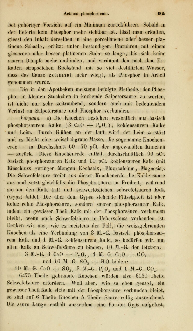 bei gehöriger Vorsicht auf ein Minimum zurückführen. Sobald in der Retorte kein Phosphor mehr sichtbar ist, lässt man erkalten, giesst den Inhalt derselben in eine porcellanene oder besser pla- tinene Schaale, erhitzt unter beständigem Umrühren mit einem gläsernen oder besser platinenen Stabe so lange, bis sich keine sauren Dämpfe mehr entbinden, und verdünnt den nach dem Er- kalten sirupsdicken Rückstand mit so viel destillirtem Wasser, dass das Ganze zehnmal mehr wiegt, als Phosphor in Arbeil genommen wurde. Die in den Apotheken meistens befolgte Methode, den Phos- phor in kleinen Stückchen in kochende Salpetersäure zu werfen, ist nicht nur sehr zeitraubend, sondern auch mit bedeutendem Verlust an Salpetersäure und Phosphor verbunden. Vorgang, a) Die Knochen bestehen wesentlich aus basisch phosphorsaurem Kalke (3 CaO -f- P205), kohlensaurem Kalke und Lehn. Durch Glühen an der Luft wird der Leim zerstört und es bleibt eine weisslichgraue Masse, die sogenannte Knochen- erde — im Durchschnitt 60—70 pCt. der angewandten Knochen — zurück. Diese Knochenerde enthält durchschnittlich 90 pCt. basisch phosphorsauren Kalk und 10 pCt. kohlensauren Kalk (mit Einschluss geringer Mengen Kochsalz, Fluorcalcium, Magnesia). Die Schwefelsäure treibt aus dieser Knochenerde die Kohlensäure aus und setzt gleichfalls die Phosphorsäure in Freiheit, während sie an den Kalk tritt und schwerlöslichen schwefelsauren Kalk (Gyps) bildet. Die über dem Gypse stehende Flüssigkeit ist aber keine reine Phosphorsäure, sondern saurer phosphorsaurer Kalk, indem ein gewisser Theil Kalk mit der Phosphorsäure verbunden bleibt, wenn auch Schwefelsäure in Ueberschuss vorhanden ist. Denken wir uns, wie es meistens der Fall, die weissgebrannlen Knochen als eine Verbindung von 3 M.-G. basisch phosphorsau- rem Kalk und 1 M.-G. kohlensaurem Kalk, so bedürfen wir, um allen Kalk an Schwefelsäure zu binden, 10 M.-G. der letztern: 3 M.-G. 3 CaO + P205, 1 M.-G. CaO + C02 und 10 M.-G. S03 + HO bilden: 10 M.-G. CaO + S03, 3 M.-G. P20, und 1 M.-G. COr 6475 Theile gebrannte Knochen würden, also 6130 Theile Schwefelsäure erfordern. Weil aber, wie so eben gesagt, ein gewisser Theil Kalk stets mit der Phosphorsäure verbunden bleibt, so sind auf 6 Theile Knochen 5 Theile Säure völlig ausreichend. Die saure Lauge enthält ausserdem eine Portion Gyps aufgelöst,