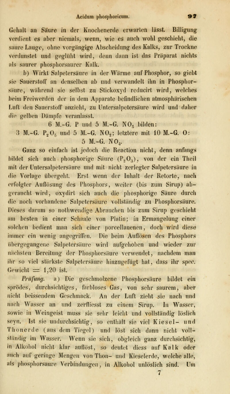 Gehalt an Säure in der Knochenerde erwarten lässt. Billigung verdient es aber niemals, wenn, wie es auch wohl geschieht, die saure Lauge, ohne vorgangige Abscheidung des Kalks, zur Trockne verdunstet und geglüht wird, denn dann ist das Präparat nichts als saurer phosphorsaurcr Kalk. b) Wirkt Salpetersäure in der Wärme auf Phosphor, so giebt nie Sauerstoff an denselben ab und verwandelt ihn in Phosphor- säure, während sie selbst zu Stickoxyd reducirt wird, welches beim Freiwerden der in dem Apparate befindlichen atmosphärischen Luft den Sauerstoff anzieht, zu Untersalpetersäure wird und daher die gelben Dämpfe veranlasst. 6 M.-G. P und 5 M.-G. NOs bilden: 3 M.-G. P205 und 5 M.-G. N02; letztere mit 10 M.-G. 0: 5 M.-G. N04. Ganz so einfach ist jedoch die Reaction nicht, denn anfangs bildet sich auch phosphorige Säure (P2OtT), von der ein Theil mit der Untersalpetersäure und mit nicht zerlegter Salpetersäure in die Vorlage übergeht. Erst wenn der Inhalt der Retorte, nach erfolgter Auflösung des Phosphors, weiter (bis zum Sirup) ab- geraucht wird, oxydirt sich auch die phosphorige Säure durch die noch vorhandene Salpetersäure vollständig zu Phosphorsäure. Dieses darum so nothwendige Abrauchen bis zum Sirup geschieht am besten in einer Schaale von Platin; in Ermangelung einer solchen bedient man sich einer porcellanenen, doch wird diese Immer ein wenig angegriffen. Die beim Auflösen des Phosphors übergegangene Salpetersäure wird aufgehoben und wieder zur nächsten Bereitung der Phosphorsäure verwendet, nachdem man ihr so viel stärkste Salpetersäure hinzugefügt hat, dass ihr spec. Gewicht — 1,20 ist. Prüfling, a) Die geschmolzene Phosphorsäure bildet ein sprödes, durchsichtiges, farbloses Gas, von sehr saurem, aber nicht beissendem Geschmack. An der Luft zieht sie nach und nach Wasser an und zerfliesst zu einem Sirup. In Wasser, sowie in Weingeist muss sie sehr leicht und vollständig löslich seyn. Ist sie undurchsichtig, so enthält sie viel Kiesel- und Thonerde (aus dem Tiegel) und löst sich dann nicht voll- ständig im Wasser. Wenn sie sich, obgleich ganz durchsichtig, in Alkohol nicht klar auflöst, so deutet diess auf Kalk oder auch auf geringe Mengen von Thon- und Kieselerde, welche alle, als phosphorsaure Verbindungen, in Alkohol unlöslich sind. Um