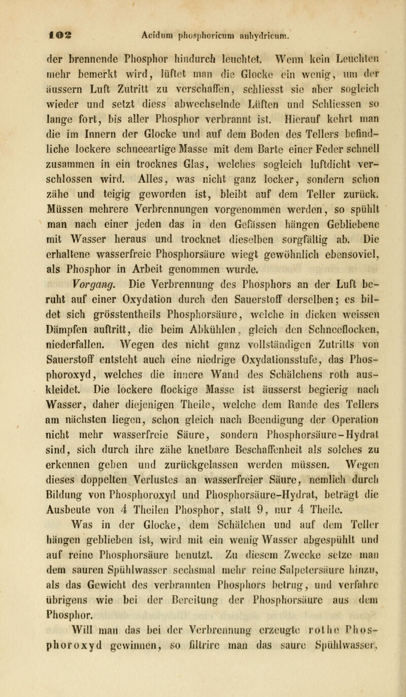 t©2 Acidum phosphoricum auhydricum. der brennende Phosphor hindurch leuchtet. Wenn kein Leuchten mehr bemerkt wird, lüftet man die Glocke ein wenig, um der äussern Luft Zutritt zu verschaffen, schliesst sie aber sogleich wieder und setzt diess abwechselnde Lüften und Schliessen so lange fort, bis aller Phosphor verbrannt ist. Hierauf kehrt man die im Innern der Glocke und auf dem Boden des Tellers befind- liche lockere schneearligc Masse mit dem Barte einer Feder schnell zusammen in ein trocknes Glas, welches sogleich luftdicht ver- schlossen wird. Alles, was nicht ganz locker, sondern schon zähe und teigig geworden ist, bleibt auf dem Teller zurück. Müssen mehrere Verbrennungen vorgenommen werden, so spühlt man nach einer jeden das in den Gefässen hängen Gebliebene mit Wasser heraus und trocknet dieselben sorgfältig ab. Die erhaltene wasserfreie Phosphorsäure wiegt gewöhnlich ebensoviel, als Phosphor in Arbeit genommen wurde. Vorgang. Die Verbrennung des Phosphors an der Luft be- ruht auf einer Oxydation durch den Sauerstoff derselben; es bil- det sich grösstenteils Phosphorsäurc, welche in dicken weissen Dämpfen auftritt, die beim Abkühlen, gleich den Schneeflocken, niederfallen. Wegen des nicht ganz vollständigen Zutritts von Sauerstoff entsteht auch eine niedrige Oxydationsstufe, das Phos- phoroxyd, welches die innere Wand des Schälchens roth aus- kleidet. Die lockere flockige Masse ist äusserst begierig nach Wasser, daher diejenigen Theile, welche dem Rande des Tellers am nächsten liegen, schon gleich nach Beendigung der Operation nicht mehr wasserfreie Säure, sondern Phosphorsäure-Hydrat sind, sich durch ihre zähe knetbare Beschaffenheit als solches zu erkennen geben und zurückgelassen werden müssen. Wegen dieses doppelten Verlustes an wasserfreier Säure, nemlich durch Bildung von Phosphoroxyd und Phosphorsäure-Hydrat, beträgt die Ausbeute von 4 Theilen Phosphor, statt 9, nur 4 Theile. Was in der Glocke, dem Schalchen und auf dem Teller hängen geblieben ist, wird mit ein wenig Wasser abgespühlt und auf reine Phosphorsäure benutzt. Zu diesem Zwecke setze man dem sauren Spühlwasser sechsmal mehr reine Salpetersäure hinzu, als das Gewicht des verbrannten Phosphors betrug, und verfahre übrigens wie bei der Bereitung der Phosphorsäurc aus dem Phosphor. Will man das bei der Verbrennung erzeugte rot he Phos- phoroxyd gewinnen, so fillrirc man das saure Spühlwasser,