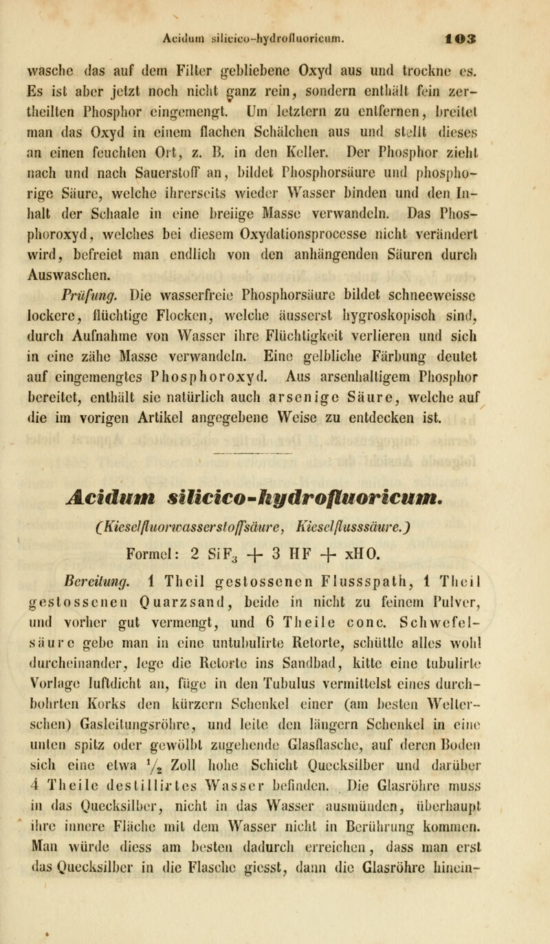 wasche das auf dem Filter gebliebene Oxyd aus und trockne es. Es ist aber jetzt noch nicht ganz rein, sondern enthalt fein zer- theillen Phosphor eingemengt. Um letztern zu entfernen, breitet man das Oxyd in einem flachen Schälchen aus und stellt dieses an einen feuchten Ort, z. B. in den Keller. Der Phosphor zieht nach und nach Sauerstoff an, bildet Phosphorsaure und phospho- rige Säure, welche ihrerseits wieder Wasser binden und den In- halt der Schaale in eine breiige Masse verwandeln. Das Phos- phoroxyd, welches bei diesem Oxydationsprocesse nicht verändert wird, befreiet man endlich von den anhängenden Säuren durch Auswaschen. Prüfung. Die wasserfreie Phosphorsäure bildet schneeweissc lockere, flüchtige Flocken, welche äusserst hygroskopisch sind, durch Aufnahme von Wasser ihre Flüchtigkeit verlieren und sich in eine zähe Masse verwandein. Eine gelbliche Färbung deutet auf eingemengtes Phosphoroxyd. Aus arsenhaltigem Phosphor bereitet, enthält sie natürlich auch arsenige Säure, welche auf die im vorigen Artikel angegebene Weise zu entdecken ist. Acidum siticico-hydrofluoricum. (Kieselfluorwassersl offsäure, Kieselflusssäure.) Formel: 2 SiF3 + 3 HF + xHO. Bereitung. 1 Theil gestossenen Flussspath, 1 Theil gestossenen Quarzsand, beide in nicht zu feinem Pulver, und vorher gut vermengt, und 6 Theile conc. Schwefel- säure gebe man in eine untubulirte Retorte, schüttle alles wohl durcheinander, lege die Retorte ins Sandbad, kitte eine tubulirle Vorlage luftdicht an, füge in den Tubulus vermittelst eines durch- bohrten Korks den kürzern Schenkel einer (am besten Weller- schen) Gasleitungsröhre, und leite den längern Schenkel in eine unten spitz oder gewölbt zugehende Glasflasche, auf deren Boden sich eine etwa 1/2 Zoll hohe Schicht Quecksilber und darüber 4 T heile des ti Hirt es Wasser befinden. Die Glasröhre muss in das Quecksilber, nicht in das Wasser ausmünden, überhaupt ihre innere Fläche mit dem Wasser nicht in Berührung kommen. Man würde diess am besten dadurch erreichen, dass man erst das Quecksilber in die Flasche giesst, dann die Glasröhre hinein-