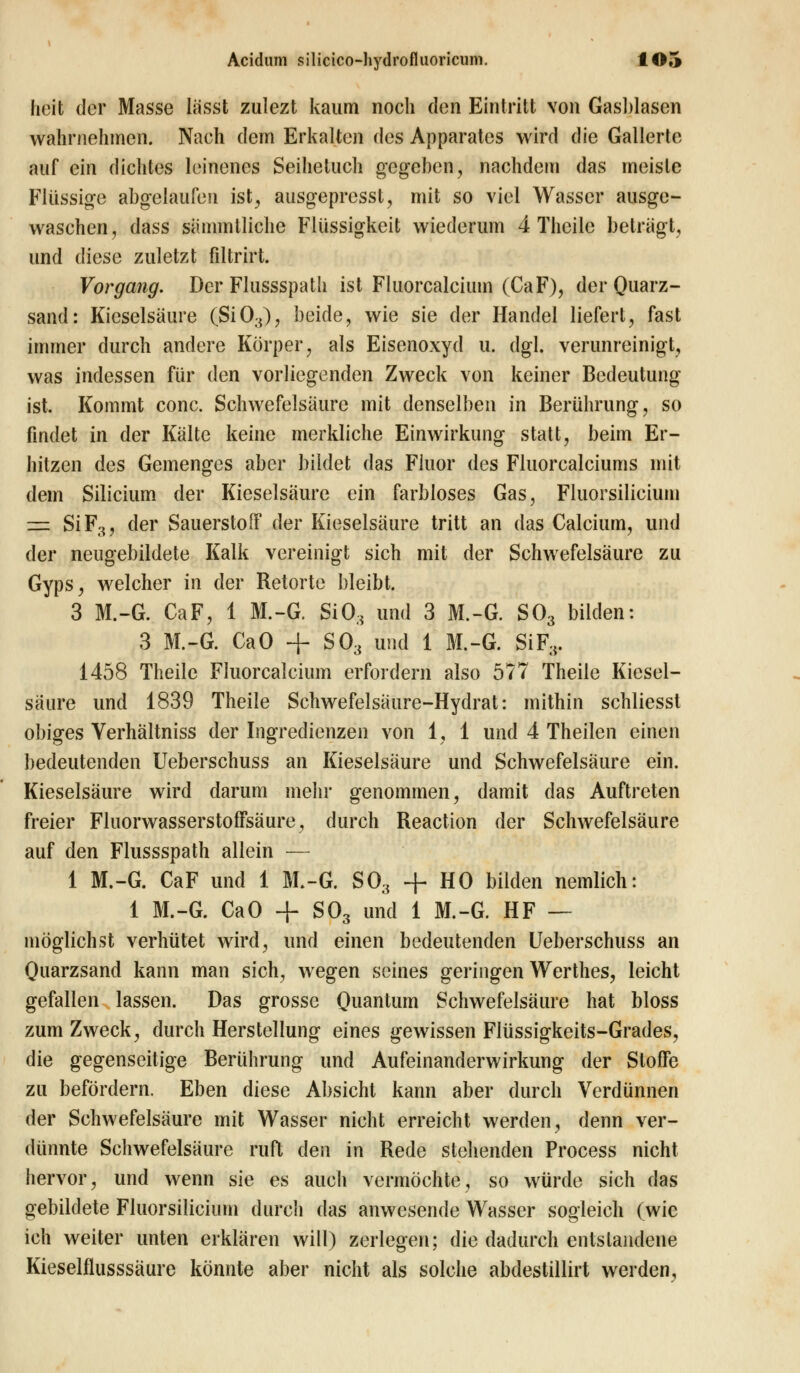 heit der Masse lässt zulezt kaum noch den Eintritt von Gasblasen wahrnehmen. Nach dein Erkalten des Apparates wird die Gallerte auf ein dichtes leinenes Seihetuch gegeben, nachdem das meiste Flüssige abgelaufen ist, ausgepresst, mit so viel Wasser ausge- waschen, dass sämmtliche Flüssigkeit wiederum 4 Thcile beträgt, und diese zuletzt filtrirt. Vorgang. Der Flussspath ist Fluorcalcium (CaF), der Quarz- sand: Kieselsäure (Si03), beide, wie sie der Handel liefert, fast immer durch andere Körper, als Eisenoxyd u. dgl. verunreinigt, was indessen für den vorliegenden Zweck von keiner Bedeutung ist. Kommt conc. Schwefelsäure mit denselben in Berührung, so findet in der Kälte keine merkliche Einwirkung statt, beim Er- hitzen des Gemenges aber bildet das Fluor des Fluorcalciums mit dem Silicium der Kieselsäure ein farbloses Gas, Fluorsilicium z=z Si F3, der Sauerstoff der Kieselsäure tritt an das Calcium, und der neugebildete Kalk vereinigt sich mit der Schwefelsäure zu Gyps, welcher in der Retorte bleibt. 3 M.-G. CaF, 1 M.-G. Si03 und 3 M.-G. S03 bilden: 3 M.-G. CaO + S03 und 1 M.-G. SiF3. 1458 Theile Fluorcalcium erfordern also 577 Theile Kiesel- säure und 1839 Theile Schwefelsäure-Hydrat: mithin schliesst obiges Verhältniss der Ingredienzen von 1, 1 und 4 Theilen einen bedeutenden Ueberschuss an Kieselsäure und Schwefelsäure ein. Kieselsäure wird darum mehr genommen, damit das Auftreten freier Fluorwasserstoffsäure, durch Reaction der Schwefelsäure auf den Flussspath allein — 1 M.-G. CaF und 1 M.-G. S03 + HO bilden nemlich: 1 M.-G. CaO + S03 und 1 M.-G. HF — möglichst verhütet wird, und einen bedeutenden Ueberschuss an Quarzsand kann man sich, wegen seines geringen Werthes, leicht gefallen lassen. Das grosse Quantum Schwefelsäure hat bloss zum Zweck, durch Herstellung eines gewissen Flüssigkeits-Grades, die gegenseitige Berührung und Aufeinanderwirkung der Stoffe zu befördern. Eben diese Absicht kann aber durch Verdünnen der Schwefelsäure mit Wasser nicht erreicht werden, denn ver- dünnte Schwefelsäure ruft den in Rede stehenden Process nicht hervor, und wenn sie es auch vermöchte, so würde sich das gebildete Fluorsilicium durch das anwesende Wasser sogleich (wie ich weiter unten erklären will) zerlegen; die dadurch entstandene Kieselflusssäure könnte aber nicht als solche abdestillirt werden,