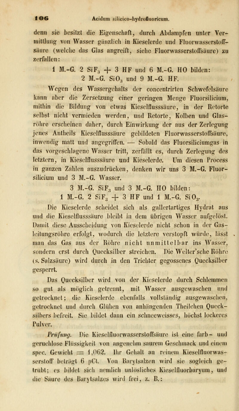 denn sie besitzt die Eigenschaft, durch Abdampfen unter Ver- mittlung von Wasser gänzlich in Kieselerde und Fluorwasserstoff- säure (welche das Glas angreift, siehe Fluorwasserstoffsäure) zu zerfallen: 1 M.-G. 2 SiF3 + 3 HF und 6 M.-G. HO bilden: 2 M.-G. Si03 und 9 M.-G. HF. Wegen des Wassergehalts der concentrirten Schwefelsäure kann aber die Zersetzung einer geringen Menge Fluorsilicium, mithin die Bildung von etwas Kiesclflusssäure, in der Retorte selbst nicht vermieden werden, und Retorte, Kolben und Glas- röhre erscheinen daher, durch Einwirkung der aus der Zerlegung jenes Anthcils Kieselflusssäure gebildeten Fluorwasserstoffsäure, inwendig matt und angegriffen. — Sobald das Fluorsiliciumgas in das vorgeschlagene Wasser tritt, zerfällt es, durch Zerlegung des letztern, in Kieselflusssäurc und Kieselerde. Um diesen Process in ganzen Zahlen auszudrücken, denken wir uns 3 M.-G. Fluor- silicium und 3 M.-G. Wasser. 3 M.-G. SiF3 und 3 M.-G. HO bilden: 1 M.-G. 2 SiF3' + 3 HF und 1 M.-G. Si03. Die Kieselerde scheidet sich als gallertartiges Hydrat aus und die Kiesclflusssäure bleibt in dem übrigen Wasser aufgelöst. Damit diese Ausscheidung von Kieselerde nicht schon in der Gas- leilungsröhrc erfolgt, wodurch die letztere verstopft würde, lässt man das Gas aus der Röhre nicht unmittelbar ins Wasser, sondern erst durch Quecksilber streichen. Die Welter'sche Röhre (s. Salzsäure) wird durch in den Trichter gegossenes Quecksilber gesperrt. Das Quecksilber wird von der Kieselerde durch Schlemmen so gut als möglich getrennt, mit Wasser ausgewaschen und getrocknet; die Kieselerde ebenfalls vollständig ausgewaschen, getrocknet und durch Glühen von anhängenden Theilchen Queck- silbers befreit. Sie bildet dann ein schneeweisses, höchst lockeres Pulver. Prüfung. Die Kicselfluorwasserstoffsäure ist eine färb- und geruchlose Flüssigkeit von angenehm saurem Geschmack und einein spec. Gewicht — i ,062. Ihr Gehalt an reinem Kieselfluorwas- sersloff beträgt 6 pCl. Von Barylsalzen wird sie sogleich ge- trübt; es bildet sich nemlich unlösliches Kieselfluorbaryum, und die Säure des Barytsalzes wird frei, z. B.: