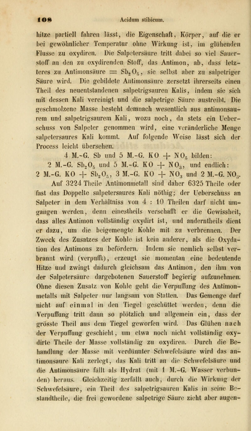 hitze partiell fahren lässt, die Eigenschaft, Körper, auf die er hei gewöhnlicher Temperatur ohne Wirkung ist, im glühenden Flusse zu oxydiren. Die Salpetersäure tritt dabei so viel Sauer- stoff an den zu oxydirenden Stoff, das Antimon, ab, dass letz- teres zu Antimonsäure as Sb205, sie selbst aber zu salpetriger Säure wird. Die gebildete Antimonsäure zersetzt ihrerseits einen Theil des neuentstandenen salpetrigsauren Kalis, indem sie sich mit dessen Kali vereinigt und die salpetrige Säure austreibt. Die geschmolzene Masse besteht demnach wesentlich aus antimonsau- rem und salpetrigsaurem Kali, wozu noch, da stets ein Ueber- schuss von Salpeter genommen wird, eine veränderliche Menge salpetersaures Kali kommt. Auf folgende Weise lässt sich der Process leicht übersehen. 4 M.-G. Sb und 5 M.-G. KO + NOs bilden: 2 M.-G. Sb205 und 5 M.-G. KO + N03, und endlich: 2 M.-G. KO + Sb205, 3 M.-G. KO + NÖ3 und 2 M.-G. NO,,. Auf 3224 Theile Antimonmetall sind daher 6325 Theiie oder fast das Doppelte salpetersaures Kali nöthig; der Ueberschuss an Salpeter in dem Verhältniss von 4 : 10 Theilen darf nicht um- gangen werden, denn einestheiis verschafft er die Gewissheit, dass alles Antimon vollständig oxydirt ist, und anderntheils dient er dazu, um die beigemengte Kohle mit zu verbrennen. Der Zweck des Zusatzes der Kohle ist kein anderer, als die Oxyda- tion des Antimons zu befördern. Indem sie nemlich selbst ver- brannt wird (verpufft), erzeugt sie momentan eine bedeutende Hitze und zwingt dadurch gleichsam das Antimon, den ihm von der Salpetersäure dargebotenen Sauerstoff begierig aufzunehmen. Ohne diesen Zusatz von Kohle geht die Verpuffung des Antimon- metalls mit Salpeter nur langsam von Statten. Das Gemenge darf nicht auf einmal in den Tiegel geschüttet werden, denn die Verpuffung tritt dann so plötzlich und allgemein ein, dass der grösste Theil aus dem Tiegel geworfen wird. Das Glühen nach der Verpuffung geschieht, um etwa noch nicht vollständig oxy- dirte Theile der Masse vollständig zu oxydiren. Durch die Be- handlung der Masse mit verdünnter Schwefelsäure wird das an- timonsaure Kali zerlegt, das Kali tritt an die Schwefelsäure und die Antimonsäure fällt als Hydrat (mit 1 M.-G. Wasser verbun- den) heraus. Gleichzeitig zerfällt auch, durch die Wirkung der Schwefelsäure, ein Theil dos salpetrigsauren Kalis in seine Be- slandtheile, die frei gewordene salpetrige Säure zieht aber äugen-