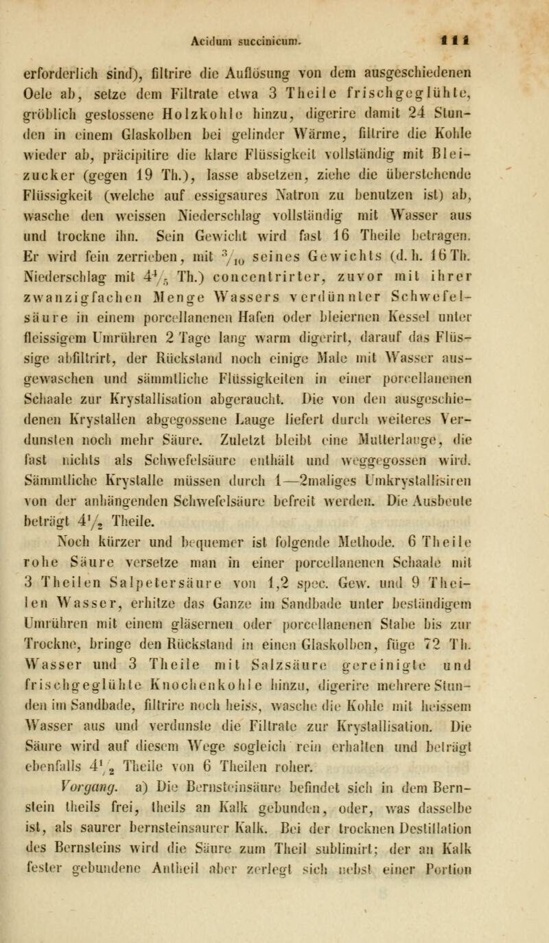 Aciduni succinicum. f 1 i erforderlich sind), filtrire die Auflösung von dem ausgeschiedenen Oele ab, setze dem Filtrate etwa 3 T heile frisch geglühte, gröblich gestossene Holzkohle hinzu, digerire damit 24 Stun- den in einem Glaskolben bei gelinder Wanne, filtrire die Kohle wieder ab, präeipitire die klare Flüssigkeil vollständig mit Blei- zucker (gegen 19 Th.), lasse absetzen, ziehe die überstehende Flüssigkeit (welche auf essigsaures Natron zu benutzen ist) ab, wasche den weissen Niederschlag vollständig mit Wasser aus und trockne ihn. Sein Gewicht wird fast 16 Theile betragen. Er wird fein zerrieben, mit 3/I0 seines Gewichts (d.h. i b' Th. Niederschlag mit 44 - Th.) concentrirter, zuvor mit ihrer zwanzigfachen Menge Wassers verdünnter Schwefel- säure in einem porcellanencn Hafen oder bleiernen Kessel unter fleissigem Umrühren 2 Tage lang wann digerirt, darauf das Flüs- sige abfiltrirt, der Rückstand noch einige Male mit Wasser aus- gewaschen und sämmlliche Flüssigkeiten in einer porcellanenen Schaale zur Krystallisation abgeraueht. Die von den ausgeschie- denen Krystallen abgegossene Lauge liefert durch weiteres Ver- dunsten noch mehr Säure. Zuletzt bleibt eine Mutterlauge, die fast nichts als Schwefelsäure enthält und weggegossen wird. Sämmlliche Krystalle müssen durch 1—2maliges Fmkrystallisiren von der anhängenden Schwefelsäure befreit werden. Die Ausbeute beträgt 4% Theile. Noch kürzer und bequemer ist folgende Methode. 6 Theile rohe Säure versetze man in einer porcellanenen Schaale mit 3 Theilen Salpetersäure von 1,2 spec. Gew. und 9 Thei- len Wasser, erhitze das Ganze im Sandbade unter beständigem Umrühren mit einem gläsernen oder porctdlanenen Stabe bis zur Trockne, bringe den Rückstand iu einen Glaskolben, füge 72 Th. Wasser und 3 Theile mit Salzsäure gereinigte und frischgeglühte Knochenkohle hinzu, digerire mehrere Stun- den im Sandbade, filtrire noch heiss, wasche die Kohle mit heissem Wasser aus und verdunste die Filtrate zur Krystallisation. Die Säure wird auf diesem Wege sogleich rein erhalten und betrag! ebenfalls 41 2 Theile von 6 Theilen roher. Vorgang, a) Die Bernstcinsäiiro befindet sich in dem Bern- stein theils frei, theils an Kalk gebunden, oder, was dasselbe ist, als saurer bernsteinsaurer Kalk. Bei der trocknen Destillation des Bernsteins wird die Säure zum Theil sublimirt: der an Kalk fester gebundene Antheil aber zerleg! sieh nebst einer Portion