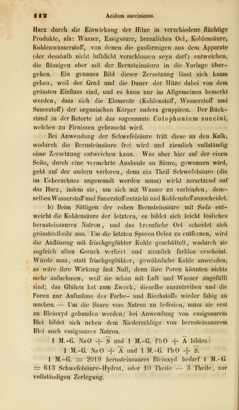 Harz durch die Einwirkung der Hitze in verschiedene flüchtige Produkte, als: Wasser, Essigsäure, brenzliches Oel, Kohlensäure, Kohlenwasserstoff, von denen die gasförmigen aus dem Apparate (der desshalb nicht luftdicht verschlossen seyn darf) entweichen, die flüssigen aber mit der Bernsteinsäure in die Vorlage über- gehen. Ein genaues Bild dieser Zersetzung liisst sich kaum geben, weil der Grad und die Dauer der Hitze dabei von dem grössten Einfluss sind, und es kann nur im Allgemeinen bemerkt werden, dass sich die Elemente (Kohlenstoff, Wasserstoff und Sauerstoff) der organischen Körper anders gruppiren. Der Rück- stand in der Retorte ist das sogenannte Colophonium succini, welches zu Firnissen gebraucht wird. Bei Anwendung der Schwefelsäure tritt diese an den Kalk, wodurch die Bernsteinsäure frei wird und ziemlich vollständig ohne Zersetzung entweichen kann. Was aber hier auf der einen Seite, durch eine vermehrte Ausbeute an Säure, gewonnen wird, geht auf der andern verloren, denn ein Theil Schwefelsäure (die im Ueberschuss angewandt werden muss) wirkt zersetzend auf das Harz, indem sie, um sich mit Wasser zu verbinden, dem- selben Wasserstoff und Sauerstoff entzieht und Kohlenstoff ausscheidet. b) Beim Sättigen der rohen Bernsteinsäure mit Soda ent- weicht die Kohlensäure der letztern, es bildet sich leicht lösliches bernsteinsaures Natron, und das brenzliehe Oel scheidet sich grösstenteils aus. Um die letzten Spuren Oeles zu entfernen, wird die Auflösung mit frischgeglühter Kohle geschüttelt, wodurch sie sogleich allen Geruch verliert und ziemlich farblos erscheint. Würde man, statt frischgeglühter, gewöhnliche Kohle anwenden, so wäre ihre Wirkung fast Null, denn ihre Poren könnten nichts mehr aufnehmen, weil sie schon mit Luft und Wasser angefüllt sind; das Glühen hat zum Zweck, dieselbe auszutreiben und die Poren zur Aufnahme des Farbe- und Riechstoffs wieder fähig zu machen. — Um die Säure vom Natron zu befreien, muss sie erst an Bleioxyd gebunden werden; bei Anwendung von essigsaurem Blei bildet sich neben dem Niederschlage von bernsteinsaurem Blei auch essigsaures Natron. 1 M.-G. NaO + S und 1 M.-G. Pl>0 + X bilden: 1 M.-G. NaO + A und 1 M.-G. PbO + S. i M.-G. — 2019 bernsteinsaurcs Bleioxyd bedarf 1 M.~G. — 613 Schwefelsäure-Hydrat, oder 10 Theile — 3 Theile, zur vollständigen Zerlegung.