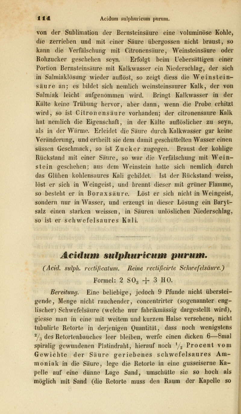 von der Sublimation der Bernsteinsäure eine voluminöse Kohle, die zerrieben und mit einer Säure übergössen nicht braust, so kann die Verfälschung mit Citronensäure, Weinsteinsäure oder Rohzucker geschehen seyn. Erfolgt beim Uebersättigen einer Portion Bernsteinsäure mit Kalkwasser ein Niederschlag, der sich in Salmiaklösung wieder auflöst, so zeigt diess die Weinstein- säure an; es bildet sich nemlich weinsteinsaurer Kalk, der von Salmiak leicht aufgenommen wird. Bringt Kalkwasser in der Kälte keine Trübung hervor, aber dann, wenn die Probe erhitzt wird, so ist Citronensäure vorhanden; der citronensaure Kalk hat nemlich die Eigenschaft, in der Kälte auflöslicher zu seyn, als in der Wärme. Erleidet die Säure durch Kalkwasser gar keine Veränderung, und ertheilt sie dem damit geschüttelten Wasser einen süssen Geschmack, so ist Zucker zugegen. Braust der kohlige Rückstand mit einer Säure, so war die Verfälschung mit Wein- stein geschehen; aus dem Weinstein hatte sich nemlich durch das Glühen kohlensaures Kali gebildet. Ist der Rückstand weiss, löst er sich in Weingeist, und brennt dieser mit grüner Flamme, so besteht er in Borax säure. Löst er sich nicht in Weingeist, sondern nur in Wasser, und erzeugt in dieser Lösung ein Baryt- salz einen starken weissen, in Säuren unlöslichen Niederschlag, so ist er schwefelsaures Kali. Acidum sulphuricum purum. (Acid. siilpk. rectißcatum. Reine rectificirte Schwefelsäure.) Formel: 2 S03 + 3 HO. Bereitung. Eine beliebige, jedoch 9 Pfunde nicht überstei- gende, Menge nicht rauchender, concentrirter (sogenannter eng- lischer) Schwefelsäure (welche nur fabrikmässig dargestellt wird), giesse man in eine mit weitem und kurzem Halse versehene, nicht tubulirte Retorte in derjenigen Quantität, dass noch wenigstens 2/3 des Retortenbauches leer bleiben, werfe einen dicken 6—8mal spiralig gewundenen Platindraht, hierauf noch 1/2 Procent vom Gewichte der Säure geriebenes schwefelsaures Am- moniak in die Säure, lege die Retorte in eine gusseiserne Ka- pelle auf eine dünne Lage Sand, umschütte sie so hoch als möglich mit Sand (die Retorte muss den Raum der Kapelle so