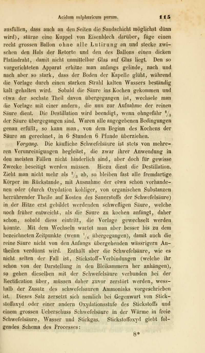 ausfüllen, dass auch an den Seiten die Sandschicht möglichst dünn wird), stürze eine Kuppel von Eisenblech darüber, füge einen recht grossen Ballon ohne alle Lutirung an und stecke zwi- schen den Hals der Retorte und den des Ballons einen dicken Platindraht, damit nicht unmittelbar Glas auf Glas liegt. Den so vorgerichteten Apparat erhitze man anfangs gelinde, nach und nach aber so stark, dass der Boden der Kapelle glüht, während die Vorlage durch einen starken Strahl kalten Wassers beständig kalt gehalten wird. Sobald die Säure ins Kochen gekommen und etwa der sechste Theil davon übergegangen ist, wechsele man die Vorlage mit einer andern, die nun zur Aufnahme der reinen Säure dient. Die Destillation wird beendigt, wenn ohngefähr 2/3 der Säure übergegangen sind. Waren alle angegebenen Bedingungen genau erfüllt, so kann man, von dem Beginn des Kochens der Säure an gerechnet, in 6 Stunden 6 Pfunde überziehen. Vorgang. Die käufliche Schwefelsäure ist stets von mehre- ren Verunreinigungen begleitet, die zwar ihrer Anwendung in den meisten Fällen nicht hinderlich sind, aber doch für gewisse Zwecke beseitigt werden müssen. Hiezu dient die Destillation. Zieht man nicht mehr als 2/3 ab, so bleiben fast alle fremdartige Körper im Rückstande, mit Ausnahme der etwa schon vorhande- nen oder (durch Oxydation kohliger, von organischen Substanzen herrührender Theile auf Kosten des Sauerstoffs der Schwefelsäure) in der Hitze erst gebildet werdenden schwefligen Säure, welche noch früher entweicht, als die Säure zu kochen anfängt, daher schon, sobald diess eintritt, die Vorlage gewechselt werden könnte. Mit dem Wechseln wartet man aber besser bis zu dem bezeichneten Zeitpunkte (wenn V6 übergegangen), damit auch die reine Säure nicht von den Anfangs übergehenden wässrigern An- theilen verdünnt wird. Enthält aber die Schwefelsäure, wie es nicht selten der Fall ist, Stickstoff-Verbindungen (welche ihr schon von der Darstellung in den Bleikammern her anhängen), so gehen dieselben mit der Schwefelsäure verbunden bei der Rectification über, müssen daher zuvor zerstört werden, wess- halb der Zusatz des schwefelsauren Ammoniaks vorgeschrieben ist. Dieses Salz zersetzt sich nemlich bei Gegenwart von Stick- stoffoxyd oder einer andern Oxydationsstufe des Stickstoffs und einem grossen Ueberschuss Schwefelsäure in der Wärme in freie Schwefelsäure, Wasser und Stickgas. Stickstoffoxyd giebt fol- gendes Schema des Processes: 8*
