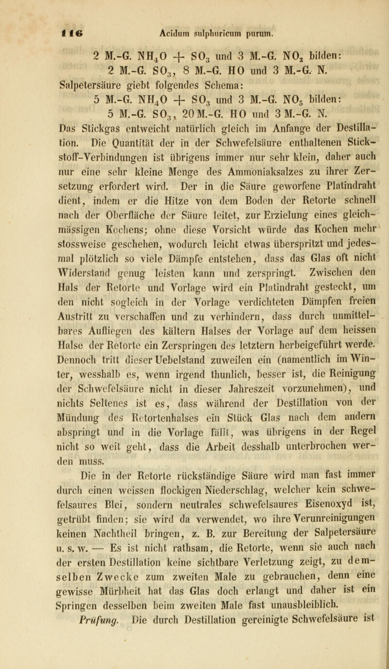 2 M.-G. NH40 + S03 und 3 M.-G. N02 bilden: 2 M.-G. S03, 8 M.-G. HO und 3 M.-G, N. Salpetersäure giebt folgendes Schema: 5 M.-G. NH40 + S03 und 3 M.-G. N05 bilden: 5 M.-G. S03, 20 M.-G. HO und 3 M.-G. N. Das Stickgas entweicht natürlich gleich im Anfange der Destilla- tion. Die Quantität der in der Schwefelsäure enthaltenen Stick- stoff-Verbindungen ist übrigens immer nur sehr klein, daher auch nur eine sehr kleine Menge des Ammoniaksalzes zu ihrer Zer- setzung erfordert wird. Der in die Säure geworfene Platindraht dient, indem er die Hitze von dem Boden der Retorte schnell nach der Oberfläche der Säure leitet, zur Erzielung eines gleich- massigen Kochens; ohne diese Vorsicht würde das Kochen mehr stossweise geschehen, wodurch leicht etwas überspritzt und jedes- mal plötzlich so viele Dämpfe entstehen, dass das Glas oft nicht Widerstand genug leisten kann und zerspringt. Zwischen den Hals der Retorte und Vorlage wird ein Platindraht gesteckt, um den nicht sogleich in der Vorlage verdichteten Dämpfen freien Austritt zu verschaffen und zu verhindern, dass durch unmittel- bares Aufliegen des kältern Halses der Vorlage auf dem heissen Halse der Retorte ein Zerspringen des letztern herbeigeführt werde. Dennoch tritt dieser Uebelstand zuweilen ein (namentlich im Win- ter, wesshalb es, wenn irgend thunlich, besser ist, die Reinigung der Schwefelsäure nicht in dieser Jahreszeit vorzunehmen), und nichts Seltenes ist es, dass während der Destillation von der Mündung des Retortenhalses ein Stück Glas nach dem andern abspringt und in die Vorlage fallt, was übrigens in der Regel nicht so weit geht, dass die Arbeit desshalb unterbrochen wer- den muss. Die in der Retorte rückständige Säure wird man fast immer durch einen weissen flockigen Niederschlag, welcher kein schwe- felsaures Blei, sondern neutrales schwefelsaures Eisenoxyd ist, getrübt finden; sie wird da verwendet, wo ihre Verunreinigungen keinen Nachtheil bringen, z. B. zur Bereitung der Salpetersäure u.s.w.— Es ist nicht rathsam, die Retorte, wenn sie auch nach der ersten Destillation keine sichtbare Verletzung zeigt, zu dem- selben Zwecke zum zweiten Male zu gebrauchen, denn eine gewisse Mürbheit hat das Glas doch erlangt und daher ist ein Springen desselben beim zweiten Male fast unausbleiblich. Prüfung. Die durch Destillation gereinigte Schwefelsäure ist