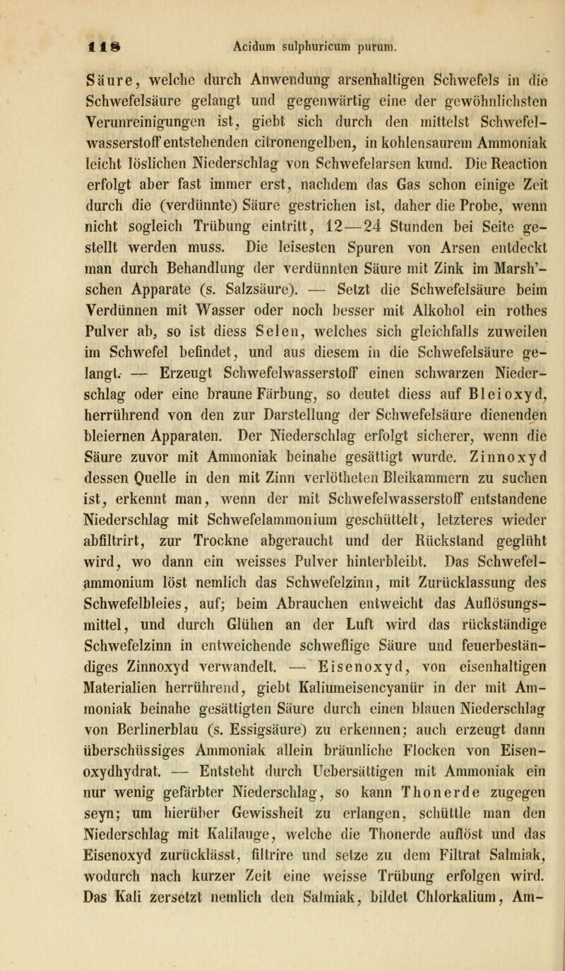 Säure, welche durch Anwendung arsenhaltigen Schwefels in die Schwefelsäure gelangt und gegenwärtig eine der gewöhnlichsten Verunreinigungen ist, giebt sich durch den mittelst Schwefel- wasserstoff entstehenden citronengelben, in kohlensaurem Ammoniak leicht löslichen Niederschlag von Schwefelarsen kund. Die Reaction erfolgt aber fast immer erst, nachdem das Gas schon einige Zeit durch die (verdünnte) Säure gestrichen ist, daher die Probe, wenn nicht sogleich Trübung eintritt, 12—24 Stunden bei Seite ge- stellt werden muss. Die leisesten Spuren von Arsen entdeckt man durch Behandlung der verdünnten Säure mit Zink im Marsh'- schen Apparate (s. Salzsäure). — Setzt die Schwefelsäure beim Verdünnen mit Wasser oder noch besser mit Alkohol ein rothes Pulver ab3 so ist diess Selen, welches sich gleichfalls zuweilen im Schwefel befindet, und aus diesem in die Schwefelsäure ge- langt. — Erzeugt Schwefelwasserstoff einen schwarzen Nieder- schlag oder eine braune Färbung, so deutet diess auf Bleioxyd, herrührend von den zur Darstellung der Schwefelsäure dienenden bleiernen Apparaten. Der Niederschlag erfolgt sicherer, wenn die Säure zuvor mit Ammoniak beinahe gesättigt wurde. Zinnoxyd dessen Quelle in den mit Zinn verlötheten Bleikammern zu suchen ist, erkennt man, wenn der mit Schwefelwasserstoff entstandene Niederschlag mit Schwefelammonium geschüttelt, letzteres wieder abfiltrirt, zur Trockne abgeraucht und der Rückstand geglüht wird, wo dann ein weisses Pulver hinterbleibt. Das Schwefel- ammonium löst nemlich das Schwefelzinn, mit Zurücklassung des Schwefelbleies, auf; beim Abrauchen entweicht das Auflösungs- mittel, und durch Glühen an der Luft wird das rückständige Schwefelzinn in entweichende schweflige Säure und feuerbestän- diges Zinnoxyd verwandelt. — Eisenoxyd, von eisenhaltigen Materialien herrührend, giebt Kaliumeisencyanür in der mit Am- moniak beinahe gesättigten Säure durch einen blauen Niederschlag von Berlinerblau (s. Essigsäure) zu erkennen; auch erzeugt dann überschüssiges Ammoniak allein bräunliche Flocken von Eisen- oxydhydrat. — Entsteht durch Uebersättigen mit Ammoniak ein nur wenig gefärbter Niederschlag, so kann Thonerde zugegen seyn; um hierüber Gewissheit zu erlangen, schüttle man den Niederschlag mit Kalilauge, welche die Thonerde auflöst und das Eisenoxyd zurücklässt, filtrire und setze zu dem Filtrat Salmiak, wodurch nach kurzer Zeit eine weisse Trübung erfolgen wird. Das Kali zersetzt nemlich den Salmiak, bildet Chlorkalium, Am-