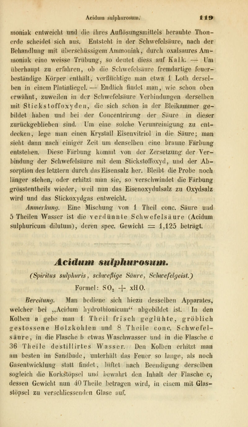 Acidum sulphurosum. tlO moniak entweicht und die ihres Auflösungsmittels beraubte Thon- erde scheidet sich aus. Entsteht in der Schwefelsäure, nach der Behandlung mit überschüssigem Ammoniak, durch oxalsaures Am- moniak eine weisse Trübung, so deutet diess auf Kalk. — Um überhaupt zu erfahren, ob die Schwefelsaure fremdartige feuer- beständige Körper enthält, verflüchtige man etwa 1 Loth dersel- ben in einem Platintiegel.— Endlich findet man, wie schon oben erwähnt, zuweilen in der Schwefelsäure Verbindungen derselben mit Stickstoffoxyden, die sich schon in der Bleikainmer ge- bildet haben und bei der Concentrirung der Säure in dieser zurückgeblieben sind. Um eine solche Verunreinigung zu ent- decken, lege man einen Krystall Eisenvitriol in die Säure; man sieht dann nach einiger Zeit um denselben eine braune Färbung entstehen. Diese Färbung kommt von der Zersetzung der Ver- bindung der Schwefelsäure mit dem Stickstoffbxyd, und der Ab- sorption des letztern durch das Eisensalz her. Bleibt die Probe noch länger stehen, oder erhitzt man sie, so verschwindet die Färbung grösstentheils wieder, weil nun das Eisenoxydulsalz zu Oxydsalz wird und das Stickoxydgas entweicht. Anmerkimg. Eine Mischung von 1 Theil conc. Säure und 5 Theilen Wasser ist die verdünnte Schwefelsäure (Acidum sulphuricum dilutum), deren spec. Gewicht =e 1,125 beträgt. Acidum sulphurosum. (Spiritus sulphitris, schweflige Säure, Schwefelgeist.) Formel: S02 + xHO. Bereitung. Man bediene sich hiezu desselben Apparates, welcher bei „Acidum hydrothionicum abgebildet ist. In den Kolben a gebe man 1 Theil frisch geglühte, gröblich gestossene Holzkohlen und 8 Theile conc. Schwefel- säure, in die Flasche b etwas Waschwasser und in die Flasche c 36 Theile destillirtes Wasser. Den Kolben erhitzt man am besten im Sandbade, unterhält das Feuer so lange, als noch Gasentwicklung statt findet, lüftet nach Beendigung derselben sogleich die Korkstöpsel und bewahrt den Inhalt der Flasche c, dessen Gewicht nun 40 Theile betragen wird, in einem mit Glas- stöpsel zu verschliessenden Glase auf.