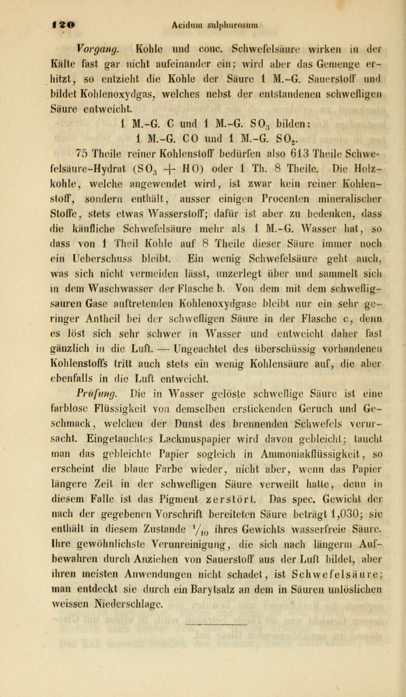 Vorgang. Kohle und conc. Schwefelsäure wirken in der Kälte fast gar nicht aufeinander ein; wird aber das Gemenge er- hitzt, so entzieht die Kohle der Säure 1 M.-G. Sauerstoff und bildet Kohlenoxydgas, welches nebst der entstandenen schwefligen Säure entweicht. 1 M.-G. C und 1 M.-G. S03 bilden: 1 M.-G. CO und 1 M.-G. S02. 75 Theile reiner Kohlenstoff bedürfen also 613 Theile Schwe- felsäure-Hydrat (S03 + HO) oder 1 Th. 8 Theile. Die Holz- kohle, welche angewendet wird, ist zwar kein reiner Kohlen- stoff, sondern enthält, ausser einigen Procenten mineralischer Stoffe, stets etwas Wasserstoff; dafür ist aber zu bedenken, dass die käufliche Schwefelsäure mehr als 1 M.-G. Wasser hat, so dass von 1 Theil Kohle auf 8 Theile dieser Säure immer noch ein Ueberschuss bleibt. Ein wenig Schwefelsäure geht auch, was sich nicht vermeiden lässt, unzerlegt über und sammelt sich in dem Waschwasser der Flasche b. Von dem mit dem schweflig- sauren Gase auftretenden Kohlenoxydgase bleibt nur ein sehr ge- ringer An theil bei der schwefligen Säure in der Flasche c, denn es löst sich sehr schwer in Wasser und entweicht daher fast gänzlich in die Luft. — Ungeachtet des überschüssig vorhandenen Kohlenstoffs tritt auch stets ein wenig Kohlensäure auf, die aber ebenfalls in die Luft entweicht. Prüfung. Die in Wasser gelöste schweflige Säure ist eine farblose Flüssigkeit von demselben erstickenden Geruch und Ge- schmack, welchen der Dunst des brennenden Schwefels verur- sacht. Eingetauchtes Lackmuspapier wird davon gebleicht; taucht man das gebleichte Papier sogleich in Ammoniakflüssigkeit, so erscheint die blaue Farbe wieder, nicht aber, wenn das Papier längere Zeit in der schwefligen Säure verweilt hatte, denn in diesem Falle ist das Pigment zerstört. Das spec. Gewicht der nach der gegebenen Vorschrift bereiteten Säure beträgt 1,030; sie enthält in diesem Zustande i/10 ihres Gewichts wasserfreie Säure. Ihre gewöhnlichste Verunreinigung, die sich nach längerm Auf- bewahren durch Anziehen von Sauerstoff aus der Luft bildet, aber ihren meisten Anwendungen nicht schadet, ist Schwefelsäure; man entdeckt sie durch ein Barytsalz an dem in Säuren unlöslichen weissen Niederschlage.